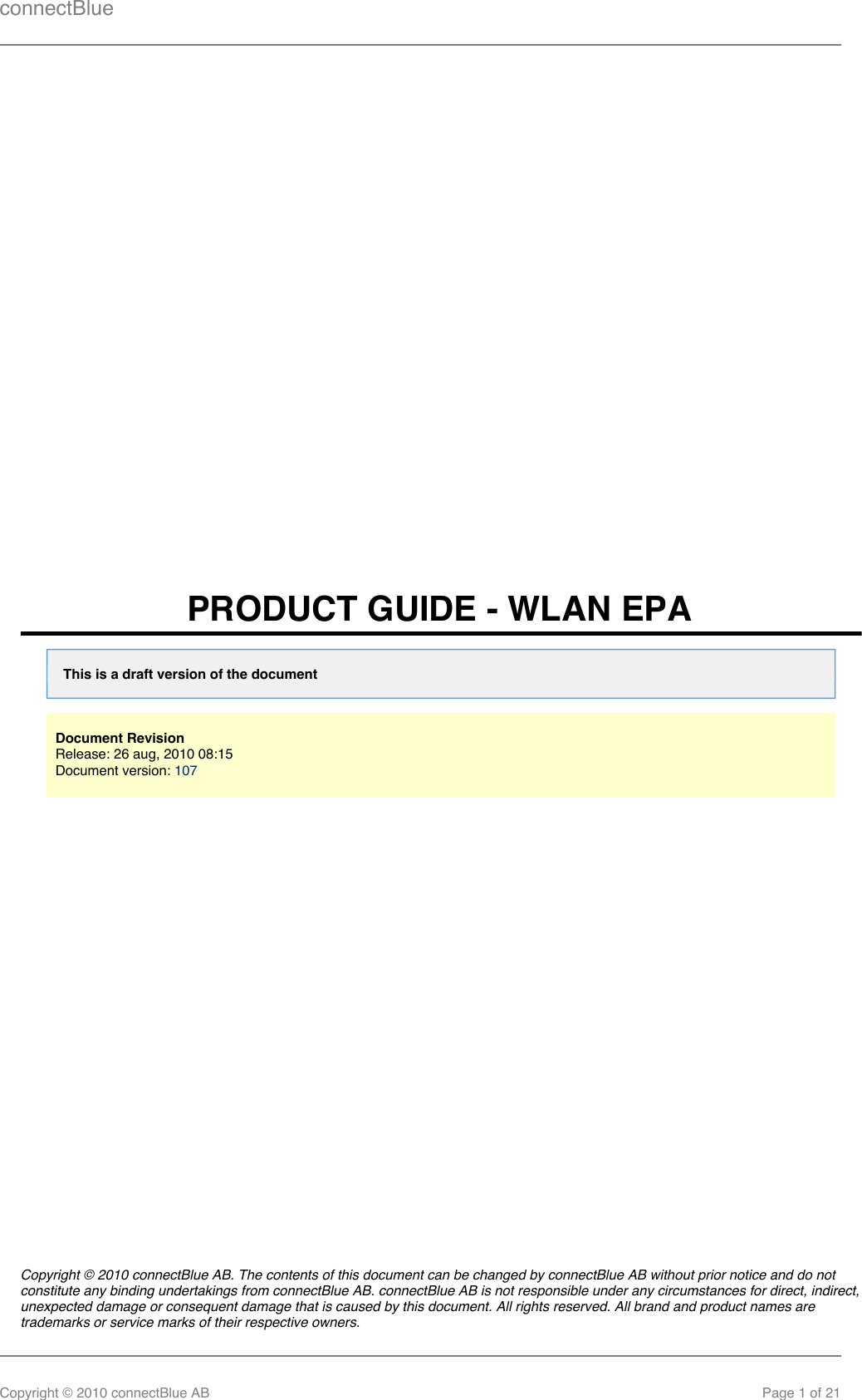 connectBlueCopyright © 2010 connectBlue AB Page 1 of 21PRODUCT GUIDE - WLAN EPAThis is a draft version of the documentDocument RevisionRelease: 26 aug, 2010 08:15 Document version: 107Copyright © 2010 connectBlue AB. The contents of this document can be changed by connectBlue AB without prior notice and do notconstitute any binding undertakings from connectBlue AB. connectBlue AB is not responsible under any circumstances for direct, indirect,unexpected damage or consequent damage that is caused by this document. All rights reserved. All brand and product names aretrademarks or service marks of their respective owners.