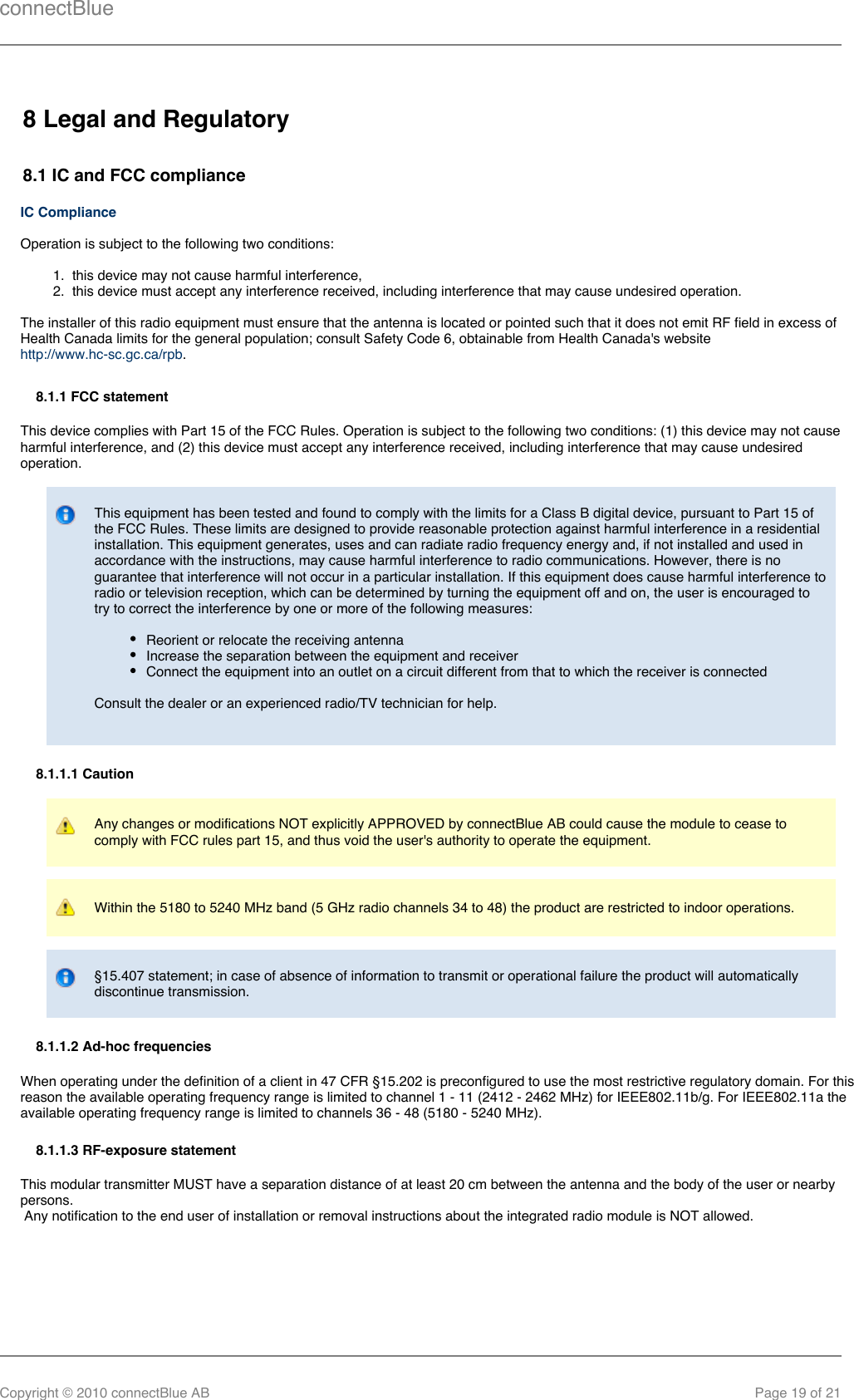 connectBlueCopyright © 2010 connectBlue AB Page 19 of 211.  2.  8 Legal and Regulatory8.1 IC and FCC complianceIC ComplianceOperation is subject to the following two conditions:this device may not cause harmful interference,this device must accept any interference received, including interference that may cause undesired operation.The installer of this radio equipment must ensure that the antenna is located or pointed such that it does not emit RF field in excess ofHealth Canada limits for the general population; consult Safety Code 6, obtainable from Health Canada&apos;s website .http://www.hc-sc.gc.ca/rpb8.1.1 FCC statementThis device complies with Part 15 of the FCC Rules. Operation is subject to the following two conditions: (1) this device may not causeharmful interference, and (2) this device must accept any interference received, including interference that may cause undesiredoperation.This equipment has been tested and found to comply with the limits for a Class B digital device, pursuant to Part 15 ofthe FCC Rules. These limits are designed to provide reasonable protection against harmful interference in a residentialinstallation. This equipment generates, uses and can radiate radio frequency energy and, if not installed and used inaccordance with the instructions, may cause harmful interference to radio communications. However, there is noguarantee that interference will not occur in a particular installation. If this equipment does cause harmful interference toradio or television reception, which can be determined by turning the equipment off and on, the user is encouraged totry to correct the interference by one or more of the following measures:Reorient or relocate the receiving antennaIncrease the separation between the equipment and receiverConnect the equipment into an outlet on a circuit different from that to which the receiver is connectedConsult the dealer or an experienced radio/TV technician for help.8.1.1.1 CautionAny changes or modifications NOT explicitly APPROVED by connectBlue AB could cause the module to cease tocomply with FCC rules part 15, and thus void the user&apos;s authority to operate the equipment.Within the 5180 to 5240 MHz band (5 GHz radio channels 34 to 48) the product are restricted to indoor operations.§15.407 statement; in case of absence of information to transmit or operational failure the product will automaticallydiscontinue transmission.8.1.1.2 Ad-hoc frequenciesWhen operating under the definition of a client in 47 CFR §15.202 is preconfigured to use the most restrictive regulatory domain. For thisreason the available operating frequency range is limited to channel 1 - 11 (2412 - 2462 MHz) for IEEE802.11b/g. For IEEE802.11a theavailable operating frequency range is limited to channels 36 - 48 (5180 - 5240 MHz).8.1.1.3 RF-exposure statementThis modular transmitter MUST have a separation distance of at least 20 cm between the antenna and the body of the user or nearbypersons. Any notification to the end user of installation or removal instructions about the integrated radio module is NOT allowed.