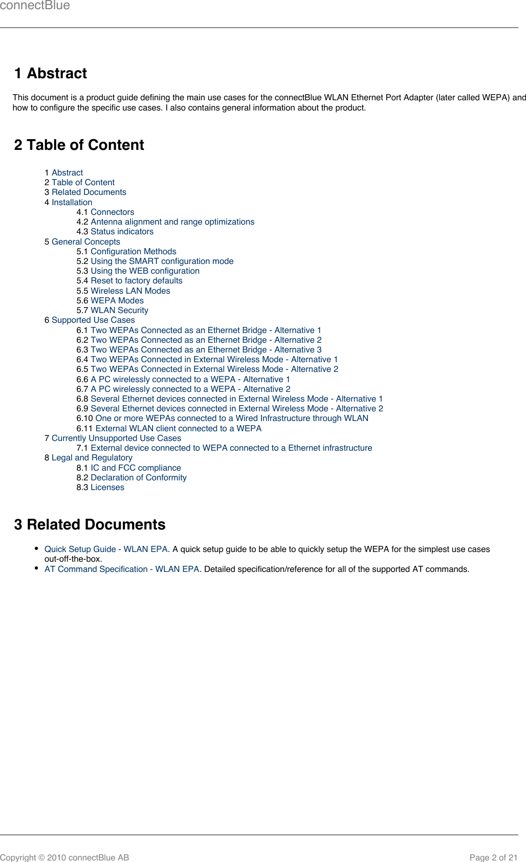 connectBlueCopyright © 2010 connectBlue AB Page 2 of 211 AbstractThis document is a product guide defining the main use cases for the connectBlue WLAN Ethernet Port Adapter (later called WEPA) andhow to configure the specific use cases. I also contains general information about the product.2 Table of Content1 Abstract2 Table of Content3 Related Documents4 Installation4.1 Connectors4.2 Antenna alignment and range optimizations4.3 Status indicators5 General Concepts5.1 Configuration Methods5.2 Using the SMART configuration mode5.3 Using the WEB configuration5.4 Reset to factory defaults5.5 Wireless LAN Modes5.6 WEPA Modes5.7 WLAN Security6 Supported Use Cases6.1 Two WEPAs Connected as an Ethernet Bridge - Alternative 16.2 Two WEPAs Connected as an Ethernet Bridge - Alternative 26.3 Two WEPAs Connected as an Ethernet Bridge - Alternative 36.4 Two WEPAs Connected in External Wireless Mode - Alternative 16.5 Two WEPAs Connected in External Wireless Mode - Alternative 26.6 A PC wirelessly connected to a WEPA - Alternative 16.7 A PC wirelessly connected to a WEPA - Alternative 26.8 Several Ethernet devices connected in External Wireless Mode - Alternative 16.9 Several Ethernet devices connected in External Wireless Mode - Alternative 26.10 One or more WEPAs connected to a Wired Infrastructure through WLAN6.11 External WLAN client connected to a WEPA7 Currently Unsupported Use Cases7.1 External device connected to WEPA connected to a Ethernet infrastructure8 Legal and Regulatory8.1 IC and FCC compliance8.2 Declaration of Conformity8.3 Licenses3 Related DocumentsQuick Setup Guide - WLAN EPA. A quick setup guide to be able to quickly setup the WEPA for the simplest use casesout-off-the-box.AT Command Specification - WLAN EPA. Detailed specification/reference for all of the supported AT commands.