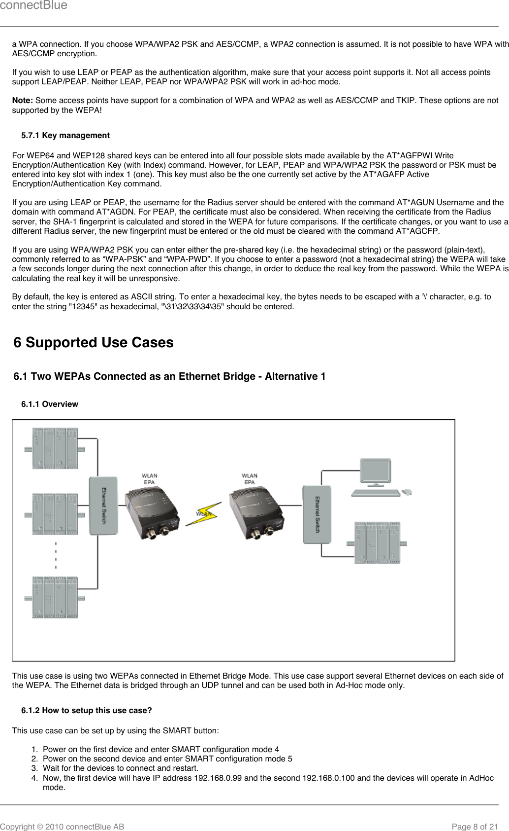 connectBlueCopyright © 2010 connectBlue AB Page 8 of 211.  2.  3.  4.  a WPA connection. If you choose WPA/WPA2 PSK and AES/CCMP, a WPA2 connection is assumed. It is not possible to have WPA withAES/CCMP encryption.If you wish to use LEAP or PEAP as the authentication algorithm, make sure that your access point supports it. Not all access pointssupport LEAP/PEAP. Neither LEAP, PEAP nor WPA/WPA2 PSK will work in ad-hoc mode.Note: Some access points have support for a combination of WPA and WPA2 as well as AES/CCMP and TKIP. These options are notsupported by the WEPA!5.7.1 Key managementFor WEP64 and WEP128 shared keys can be entered into all four possible slots made available by the AT*AGFPWI WriteEncryption/Authentication Key (with Index) command. However, for LEAP, PEAP and WPA/WPA2 PSK the password or PSK must beentered into key slot with index 1 (one). This key must also be the one currently set active by the AT*AGAFP ActiveEncryption/Authentication Key command.If you are using LEAP or PEAP, the username for the Radius server should be entered with the command AT*AGUN Username and thedomain with command AT*AGDN. For PEAP, the certificate must also be considered. When receiving the certificate from the Radiusserver, the SHA-1 fingerprint is calculated and stored in the WEPA for future comparisons. If the certificate changes, or you want to use adifferent Radius server, the new fingerprint must be entered or the old must be cleared with the command AT*AGCFP.If you are using WPA/WPA2 PSK you can enter either the pre-shared key (i.e. the hexadecimal string) or the password (plain-text),commonly referred to as “WPA-PSK” and “WPA-PWD”. If you choose to enter a password (not a hexadecimal string) the WEPA will takea few seconds longer during the next connection after this change, in order to deduce the real key from the password. While the WEPA iscalculating the real key it will be unresponsive.By default, the key is entered as ASCII string. To enter a hexadecimal key, the bytes needs to be escaped with a &apos;\&apos; character, e.g. toenter the string &quot;12345&quot; as hexadecimal, &quot;\31\32\33\34\35&quot; should be entered.6 Supported Use Cases6.1 Two WEPAs Connected as an Ethernet Bridge - Alternative 16.1.1 OverviewThis use case is using two WEPAs connected in Ethernet Bridge Mode. This use case support several Ethernet devices on each side ofthe WEPA. The Ethernet data is bridged through an UDP tunnel and can be used both in Ad-Hoc mode only.6.1.2 How to setup this use case?This use case can be set up by using the SMART button:Power on the first device and enter SMART configuration mode 4Power on the second device and enter SMART configuration mode 5Wait for the devices to connect and restart.Now, the first device will have IP address 192.168.0.99 and the second 192.168.0.100 and the devices will operate in AdHocmode.