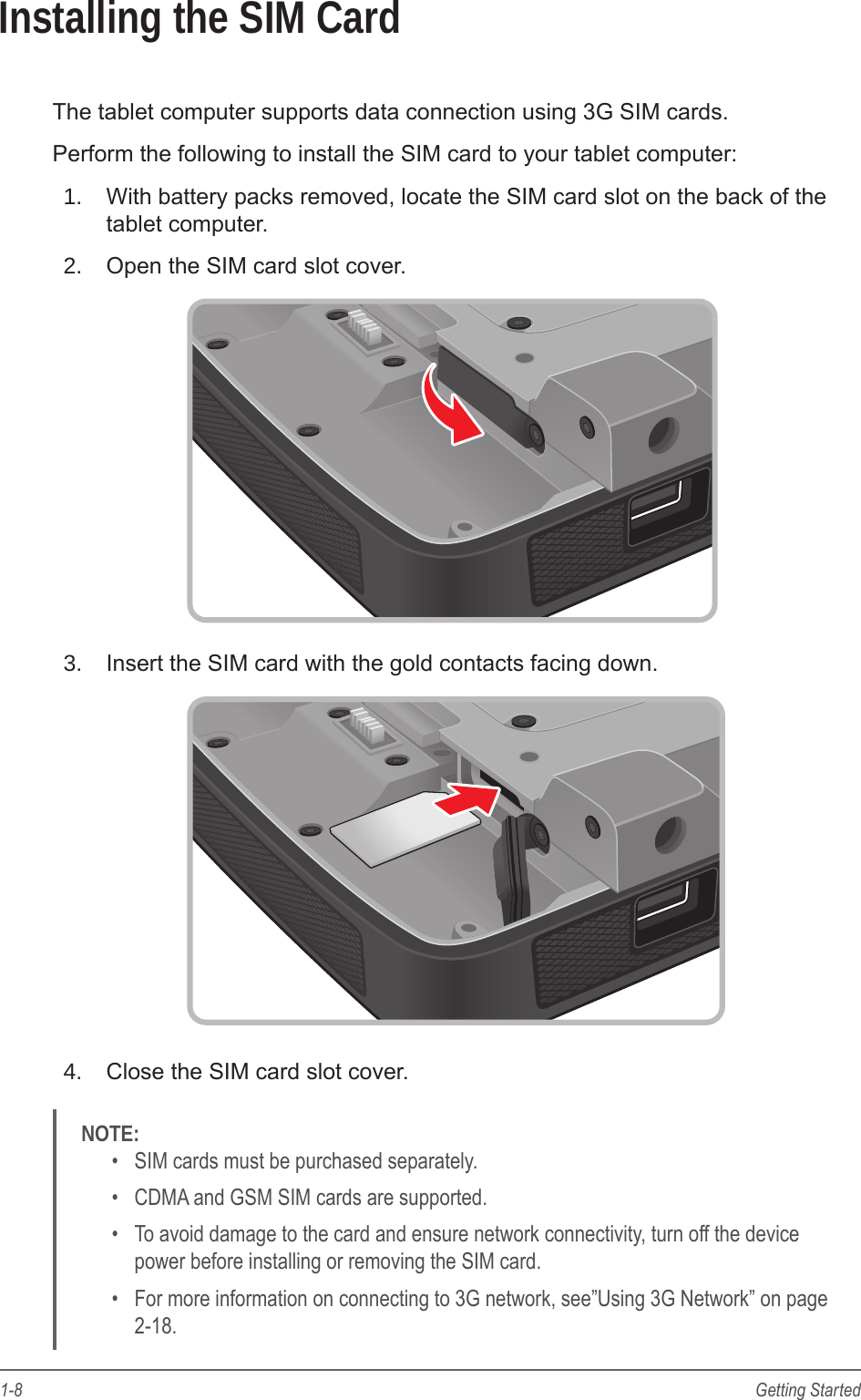 1-8 Getting StartedInstalling the SIM CardThe tablet computer supports data connection using 3G SIM cards.Perform the following to install the SIM card to your tablet computer:1.  With battery packs removed, locate the SIM card slot on the back of the tablet computer.2.  Open the SIM card slot cover.3.  Insert the SIM card with the gold contacts facing down.4.  Close the SIM card slot cover.NOTE: •  SIM cards must be purchased separately.•  CDMA and GSM SIM cards are supported.•  To avoid damage to the card and ensure network connectivity, turn off the device power before installing or removing the SIM card.•  For more information on connecting to 3G network, see”Using 3G Network” on page 2-18.