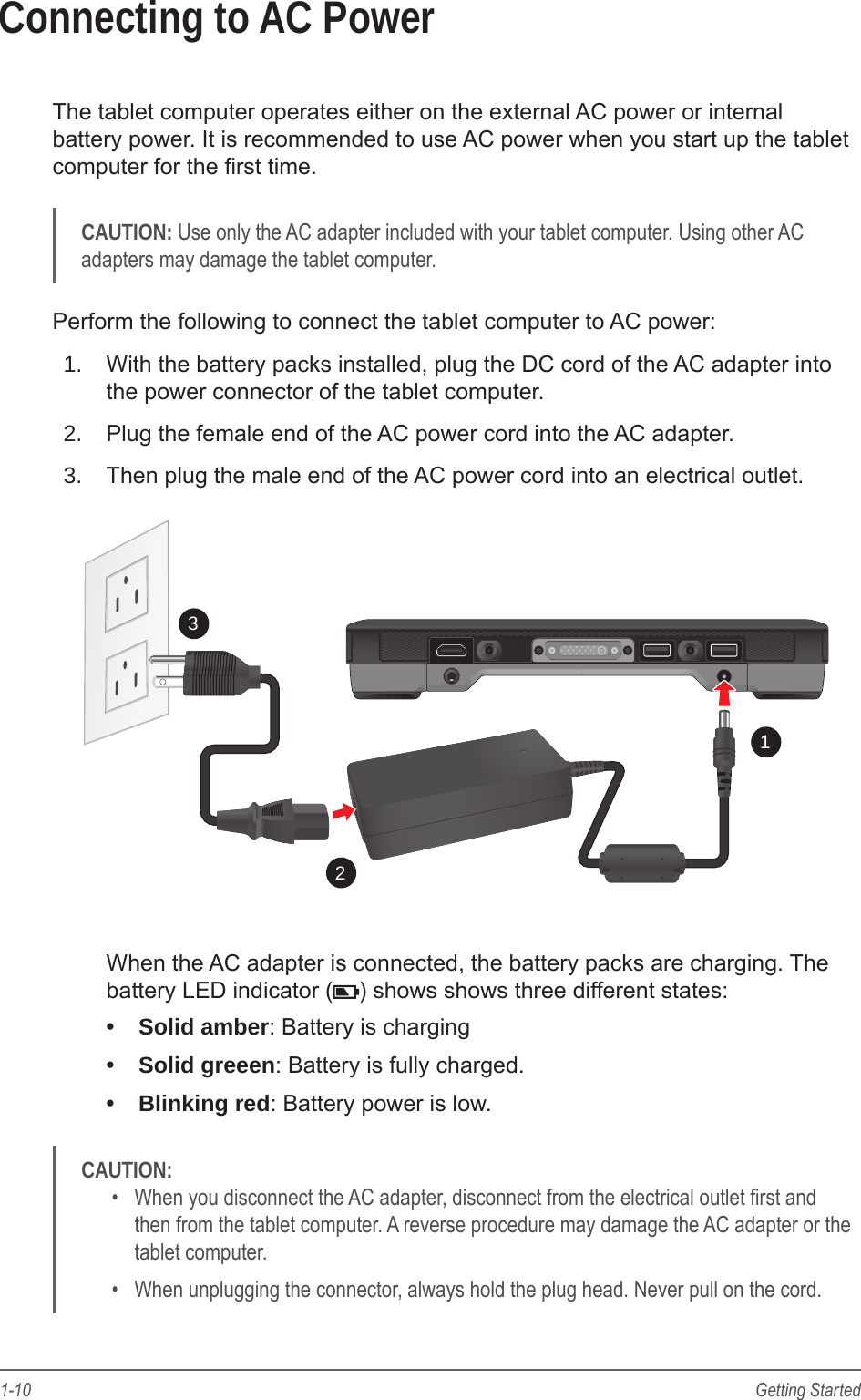 1-10 Getting StartedConnecting to AC PowerThe tablet computer operates either on the external AC power or internal battery power. It is recommended to use AC power when you start up the tablet computer for the rst time.CAUTION: Use only the AC adapter included with your tablet computer. Using other AC adapters may damage the tablet computer.Perform the following to connect the tablet computer to AC power:1.  With the battery packs installed, plug the DC cord of the AC adapter into the power connector of the tablet computer.2.  Plug the female end of the AC power cord into the AC adapter.3.  Then plug the male end of the AC power cord into an electrical outlet.123When the AC adapter is connected, the battery packs are charging. The battery LED indicator ( ) shows shows three different states: •  Solid amber: Battery is charging•  Solid greeen: Battery is fully charged.•  Blinking red: Battery power is low.CAUTION: •  When you disconnect the AC adapter, disconnect from the electrical outlet rst and then from the tablet computer. A reverse procedure may damage the AC adapter or the tablet computer.•  When unplugging the connector, always hold the plug head. Never pull on the cord.