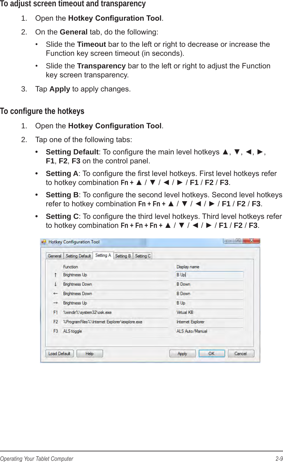 2-9Operating Your Tablet ComputerTo adjust screen timeout and transparency1.  Open the Hotkey Conguration Tool.2.  On the General tab, do the following:•  Slide the Timeout bar to the left or right to decrease or increase the Function key screen timeout (in seconds).•  Slide the Transparency bar to the left or right to adjust the Function key screen transparency.3.  Tap Apply to apply changes.To congure the hotkeys1.  Open the Hotkey Conguration Tool.2.  Tap one of the following tabs:•  Setting Default: To congure the main level hotkeys ▲, ▼, ◄, ►,  F1, F2, F3 on the control panel.•  Setting A: To congure the rst level hotkeys. First level hotkeys refer to hotkey combination Fn + ▲ / ▼ / ◄ / ► / F1 / F2 / F3.•  Setting B: To congure the second level hotkeys. Second level hotkeys refer to hotkey combination Fn + Fn + ▲ / ▼ / ◄ / ► / F1 / F2 / F3.•  Setting C: To congure the third level hotkeys. Third level hotkeys refer to hotkey combination Fn + Fn + Fn + ▲ / ▼ / ◄ / ► / F1 / F2 / F3.