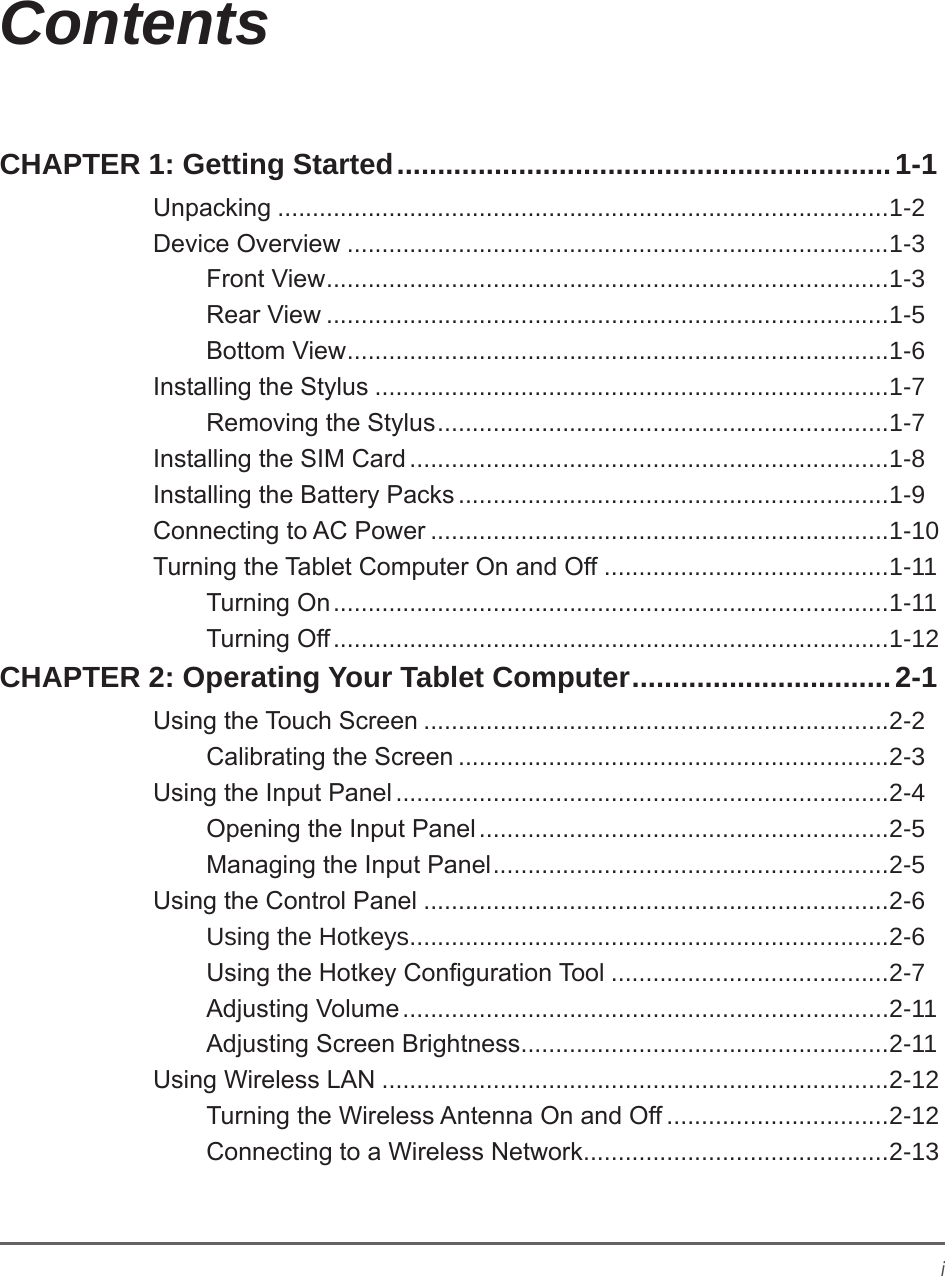 iContentsCHAPTER 1: Getting Started .............................................................1-1Unpacking ........................................................................................1-2Device Overview ..............................................................................1-3Front View ................................................................................. 1-3Rear View .................................................................................1-5Bottom View .............................................................................. 1-6Installing the Stylus ..........................................................................1-7Removing the Stylus .................................................................1-7Installing the SIM Card .....................................................................1-8Installing the Battery Packs ..............................................................1-9Connecting to AC Power ..................................................................1-10Turning the Tablet Computer On and Off .........................................1-11Turning On ................................................................................1-11Turning Off ................................................................................1-12CHAPTER 2: Operating Your Tablet Computer ................................2-1Using the Touch Screen ...................................................................2-2Calibrating the Screen ..............................................................2-3Using the Input Panel .......................................................................2-4Opening the Input Panel ...........................................................2-5Managing the Input Panel .........................................................2-5Using the Control Panel ...................................................................2-6Using the Hotkeys .....................................................................2-6Using the Hotkey Conguration Tool ........................................2-7Adjusting Volume ......................................................................2-11Adjusting Screen Brightness .....................................................2-11Using Wireless LAN .........................................................................2-12Turning the Wireless Antenna On and Off ................................2-12Connecting to a Wireless Network ............................................2-13