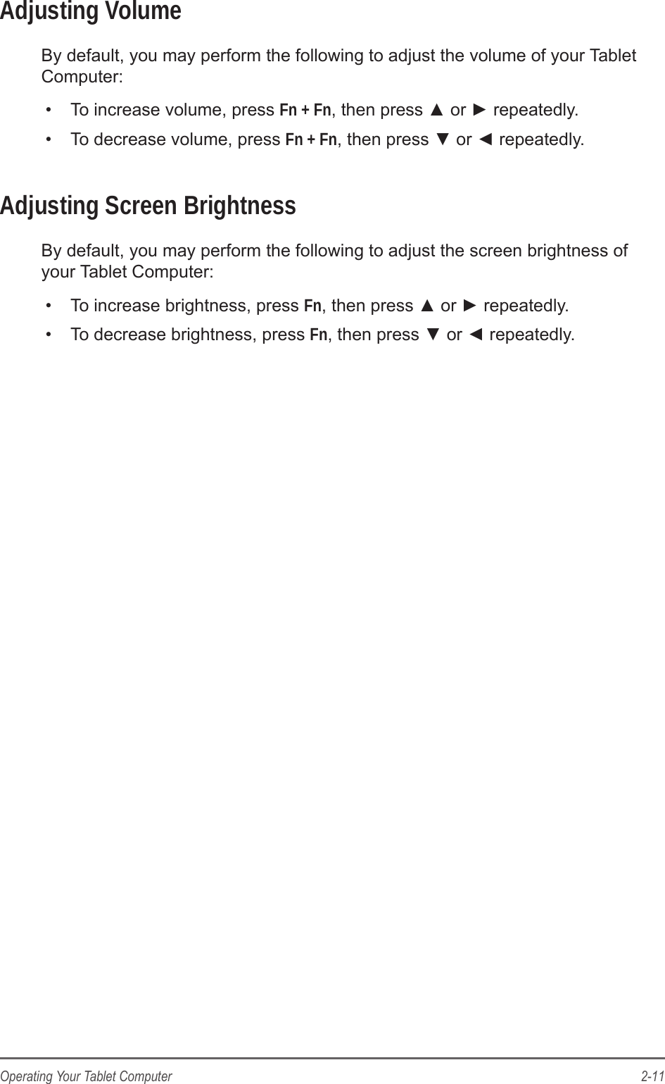 2-11Operating Your Tablet ComputerAdjusting VolumeBy default, you may perform the following to adjust the volume of your Tablet Computer:•  To increase volume, press Fn + Fn, then press ▲ or ► repeatedly.•  To decrease volume, press Fn + Fn, then press ▼ or ◄ repeatedly.Adjusting Screen BrightnessBy default, you may perform the following to adjust the screen brightness of your Tablet Computer:•  To increase brightness, press Fn, then press ▲ or ► repeatedly.•  To decrease brightness, press Fn, then press ▼ or ◄ repeatedly.