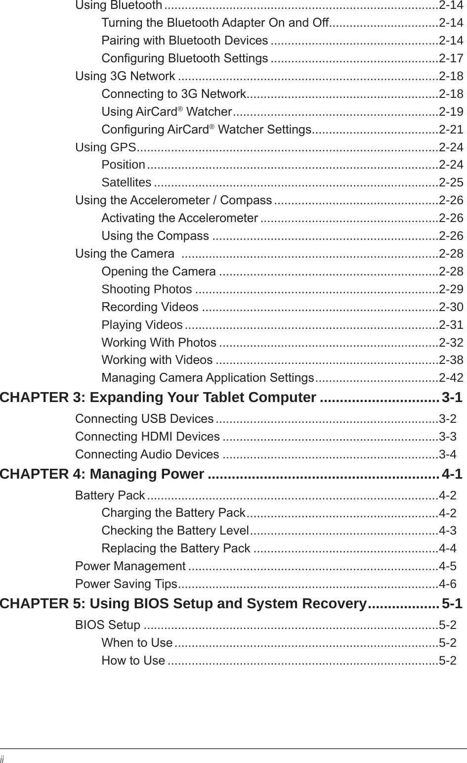 iiUsing Bluetooth ................................................................................2-14Turning the Bluetooth Adapter On and Off ................................2-14Pairing with Bluetooth Devices .................................................2-14Conguring Bluetooth Settings .................................................2-17Using 3G Network ............................................................................2-18Connecting to 3G Network ........................................................2-18Using AirCard® Watcher ............................................................2-19Conguring AirCard® Watcher Settings .....................................2-21Using GPS ........................................................................................2-24Position .....................................................................................2-24Satellites ...................................................................................2-25Using the Accelerometer / Compass ................................................2-26Activating the Accelerometer ....................................................2-26Using the Compass ..................................................................2-26Using the Camera  ...........................................................................2-28Opening the Camera ................................................................2-28Shooting Photos .......................................................................2-29Recording Videos .....................................................................2-30Playing Videos ..........................................................................2-31Working With Photos ................................................................2-32Working with Videos .................................................................2-38Managing Camera Application Settings ....................................2-42CHAPTER 3: Expanding Your Tablet Computer ..............................3-1Connecting USB Devices .................................................................3-2Connecting HDMI Devices ...............................................................3-3Connecting Audio Devices ...............................................................3-4CHAPTER 4: Managing Power ..........................................................4-1Battery Pack .....................................................................................4-2Charging the Battery Pack ........................................................4-2Checking the Battery Level .......................................................4-3Replacing the Battery Pack ......................................................4-4Power Management .........................................................................4-5Power Saving Tips ............................................................................4-6CHAPTER 5: Using BIOS Setup and System Recovery ..................5-1BIOS Setup ......................................................................................5-2When to Use .............................................................................5-2How to Use ...............................................................................5-2