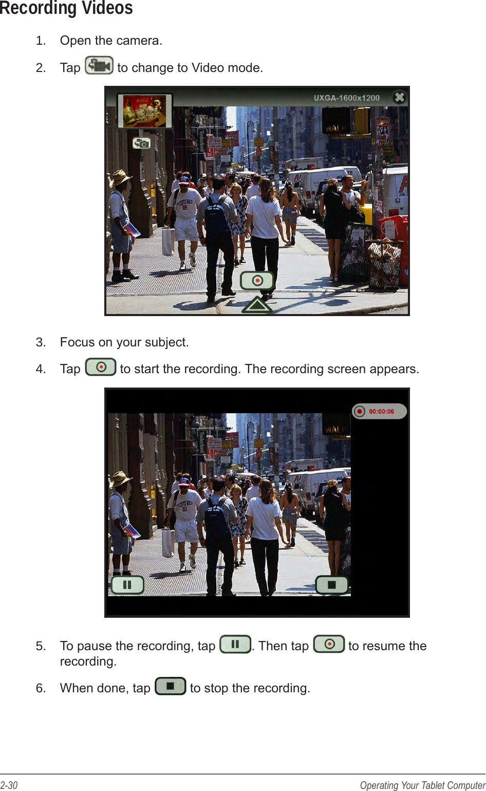 2-30 Operating Your Tablet ComputerRecording Videos1.  Open the camera.2.  Tap   to change to Video mode.3.  Focus on your subject.4.  Tap   to start the recording. The recording screen appears.5.  To pause the recording, tap  . Then tap   to resume the recording.6.  When done, tap   to stop the recording.