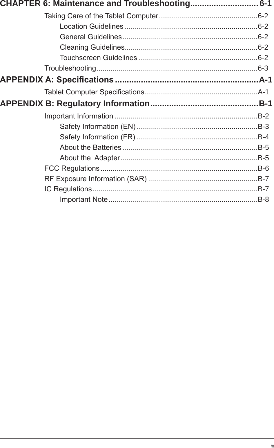 iiiCHAPTER 6: Maintenance and Troubleshooting .............................6-1Taking Care of the Tablet Computer .................................................6-2Location Guidelines ..................................................................6-2General Guidelines ...................................................................6-2Cleaning Guidelines ..................................................................6-2Touchscreen Guidelines ...........................................................6-2Troubleshooting ................................................................................6-3APPENDIX A: Specications .............................................................A-1Tablet Computer Specications ........................................................A-1APPENDIX B: Regulatory Information .............................................. B-1Important Information .......................................................................B-2Safety Information (EN) ............................................................B-3Safety Information (FR) ............................................................B-4About the Batteries ...................................................................B-5About the  Adapter ....................................................................B-5FCC Regulations ..............................................................................B-6RF Exposure Information (SAR)  ......................................................B-7IC Regulations ..................................................................................B-7Important Note ..........................................................................B-8