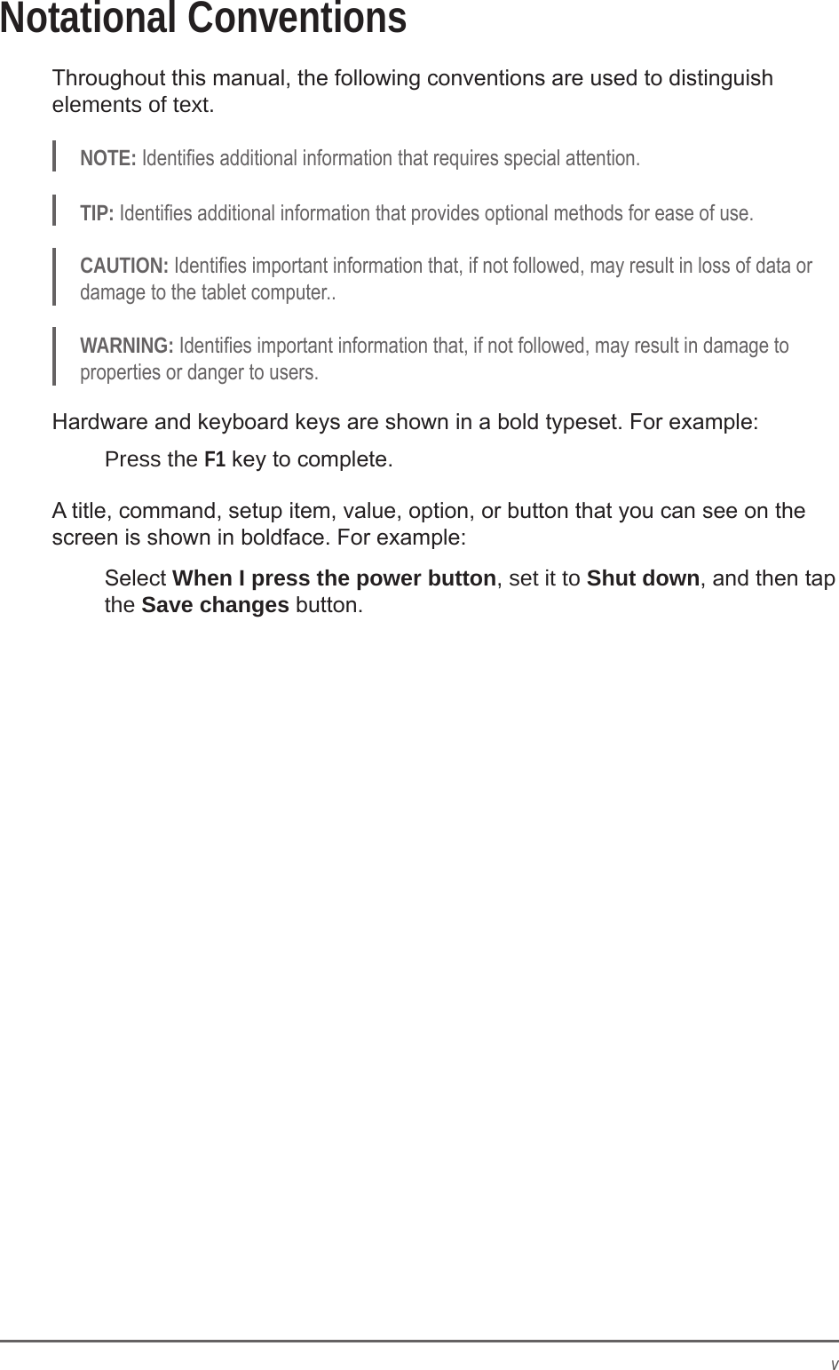 vNotational ConventionsThroughout this manual, the following conventions are used to distinguish elements of text.NOTE: Identies additional information that requires special attention.TIP: Identies additional information that provides optional methods for ease of use.CAUTION: Identies important information that, if not followed, may result in loss of data or damage to the tablet computer..WARNING: Identies important information that, if not followed, may result in damage to properties or danger to users.Hardware and keyboard keys are shown in a bold typeset. For example:Press the F1 key to complete.A title, command, setup item, value, option, or button that you can see on the screen is shown in boldface. For example:Select When I press the power button, set it to Shut down, and then tap the Save changes button.