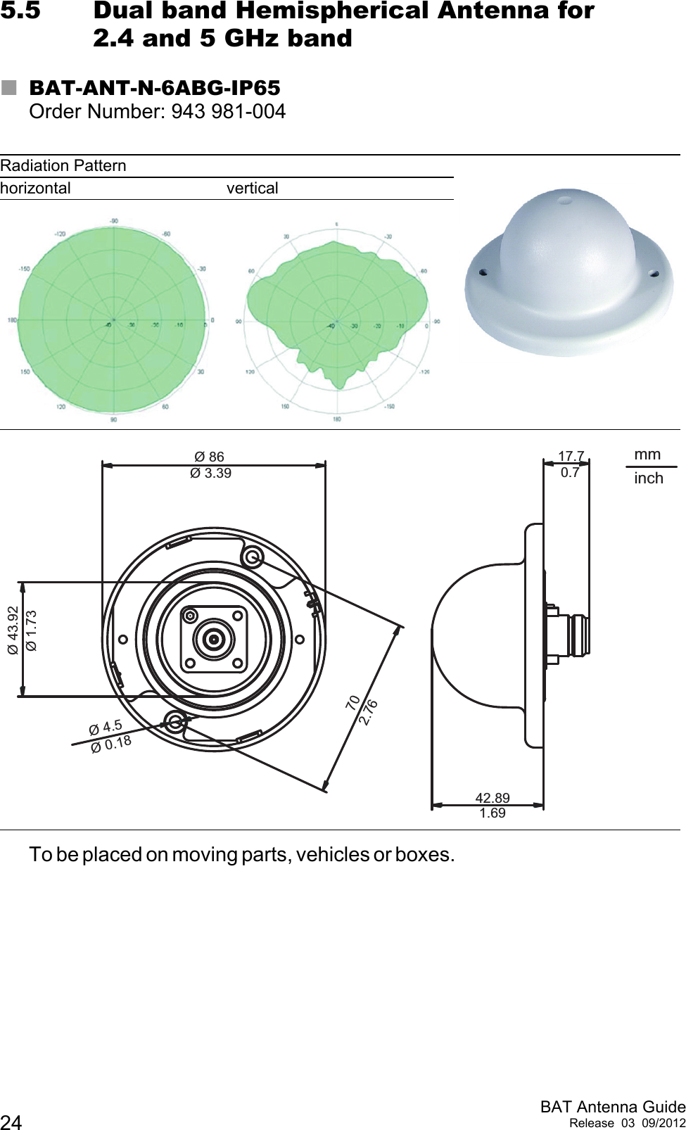 24 BAT Antenna GuideRelease 03 09/20125.5 Dual band Hemispherical Antenna for 2.4 and 5 GHz bandBAT-ANT-N-6ABG-IP65Order Number: 943 981-004To be placed on moving parts, vehicles or boxes.                                                                      Radiation Patternhorizontal vertical42.8917.7Ø 8670Ø 4.5Ø 43.92 Ø 1.732.76Ø 0.18Ø 3.391.690.7mminch