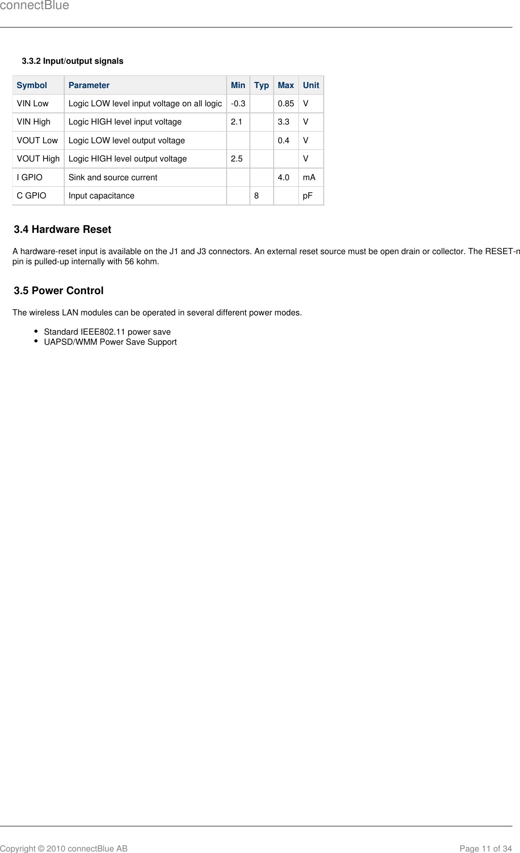 connectBlueCopyright © 2010 connectBlue AB Page 11 of 343.3.2 Input/output signalsSymbol Parameter Min Typ Max UnitVIN Low Logic LOW level input voltage on all logic -0.3   0.85 VVIN High Logic HIGH level input voltage 2.1   3.3 VVOUT Low Logic LOW level output voltage     0.4 VVOUT High Logic HIGH level output voltage 2.5     VI GPIO Sink and source current     4.0 mAC GPIO Input capacitance   8   pF3.4 Hardware ResetA hardware-reset input is available on the J1 and J3 connectors. An external reset source must be open drain or collector. The RESET-npin is pulled-up internally with 56 kohm.3.5 Power ControlThe wireless LAN modules can be operated in several different power modes.Standard IEEE802.11 power saveUAPSD/WMM Power Save Support 