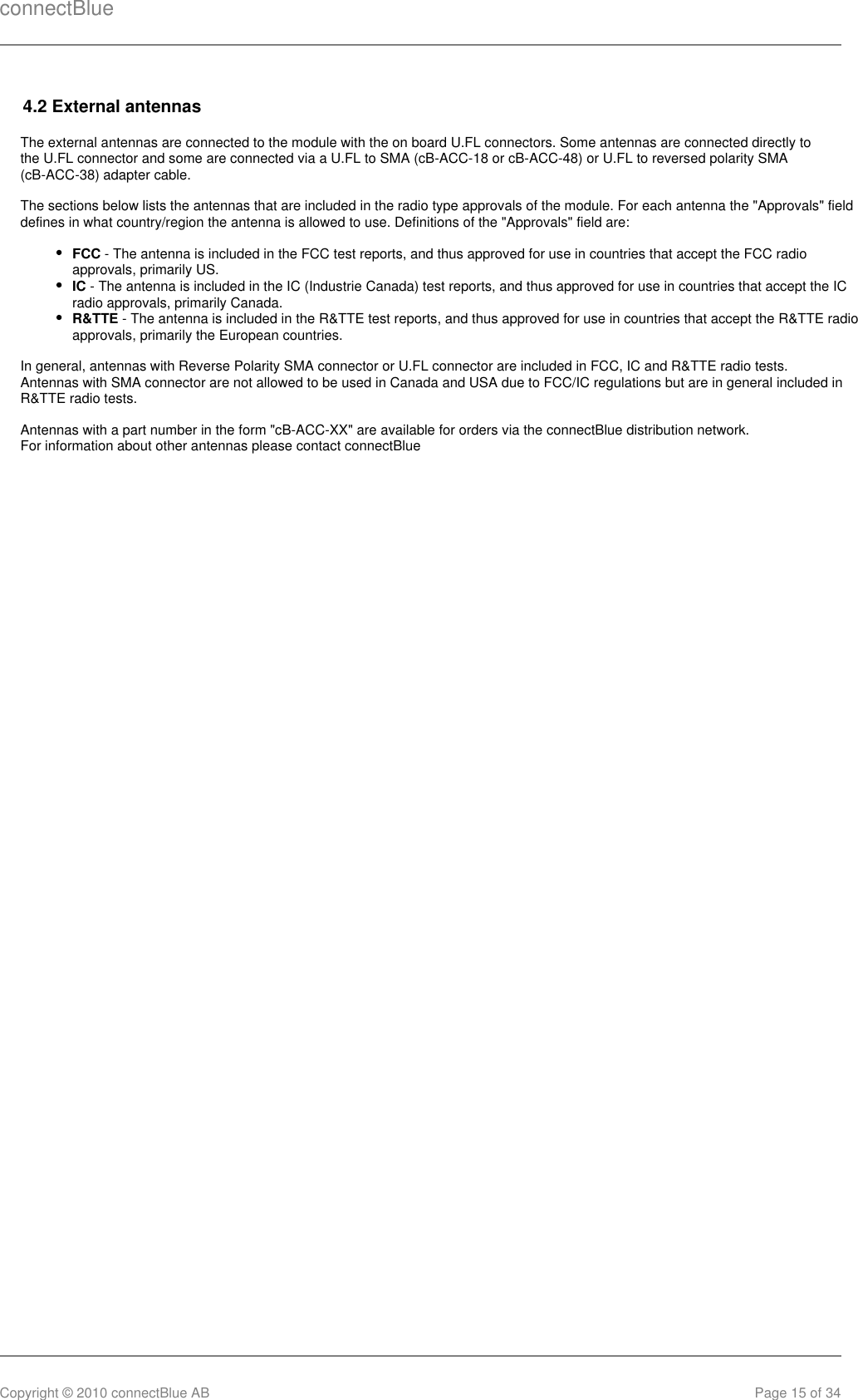 connectBlueCopyright © 2010 connectBlue AB Page 15 of 344.2 External antennasThe external antennas are connected to the module with the on board U.FL connectors. Some antennas are connected directly tothe U.FL connector and some are connected via a U.FL to SMA (cB-ACC-18 or cB-ACC-48) or U.FL to reversed polarity SMA(cB-ACC-38) adapter cable.The sections below lists the antennas that are included in the radio type approvals of the module. For each antenna the &quot;Approvals&quot; fielddefines in what country/region the antenna is allowed to use. Definitions of the &quot;Approvals&quot; field are:FCC - The antenna is included in the FCC test reports, and thus approved for use in countries that accept the FCC radioapprovals, primarily US.IC - The antenna is included in the IC (Industrie Canada) test reports, and thus approved for use in countries that accept the ICradio approvals, primarily Canada.R&amp;TTE - The antenna is included in the R&amp;TTE test reports, and thus approved for use in countries that accept the R&amp;TTE radioapprovals, primarily the European countries.In general, antennas with Reverse Polarity SMA connector or U.FL connector are included in FCC, IC and R&amp;TTE radio tests.Antennas with SMA connector are not allowed to be used in Canada and USA due to FCC/IC regulations but are in general included inR&amp;TTE radio tests.Antennas with a part number in the form &quot;cB-ACC-XX&quot; are available for orders via the connectBlue distribution network.For information about other antennas please contact connectBlue 