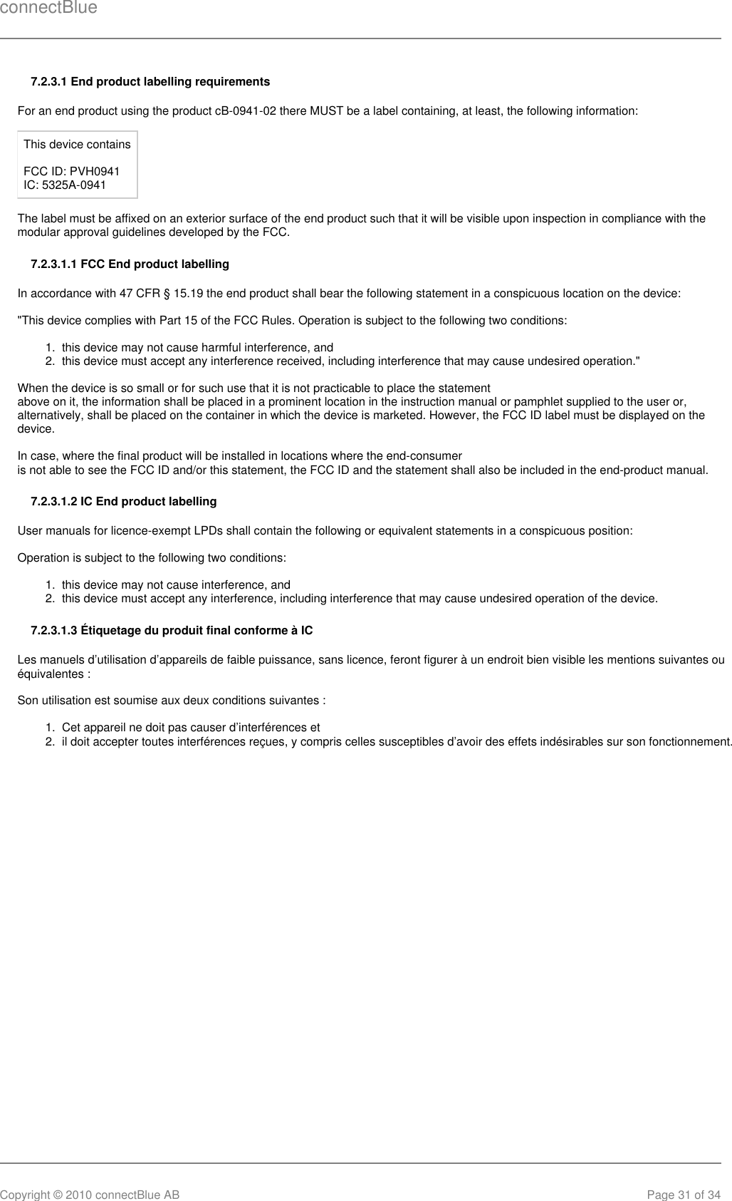 connectBlueCopyright © 2010 connectBlue AB Page 31 of 341.  2.  1.  2.  1.  2.  7.2.3.1 End product labelling requirementsFor an end product using the product cB-0941-02 there MUST be a label containing, at least, the following information:This device containsFCC ID: PVH0941 IC: 5325A-0941The label must be affixed on an exterior surface of the end product such that it will be visible upon inspection in compliance with themodular approval guidelines developed by the FCC. 7.2.3.1.1 FCC End product labellingIn accordance with 47 CFR § 15.19 the end product shall bear the following statement in a conspicuous location on the device:&quot;This device complies with Part 15 of the FCC Rules. Operation is subject to the following two conditions:this device may not cause harmful interference, andthis device must accept any interference received, including interference that may cause undesired operation.&quot;When the device is so small or for such use that it is not practicable to place the statementabove on it, the information shall be placed in a prominent location in the instruction manual or pamphlet supplied to the user or,alternatively, shall be placed on the container in which the device is marketed. However, the FCC ID label must be displayed on thedevice.In case, where the final product will be installed in locations where the end-consumeris not able to see the FCC ID and/or this statement, the FCC ID and the statement shall also be included in the end-product manual.7.2.3.1.2 IC End product labellingUser manuals for licence-exempt LPDs shall contain the following or equivalent statements in a conspicuous position:Operation is subject to the following two conditions:this device may not cause interference, andthis device must accept any interference, including interference that may cause undesired operation of the device.7.2.3.1.3 Étiquetage du produit final conforme à ICLes manuels d’utilisation d’appareils de faible puissance, sans licence, feront figurer à un endroit bien visible les mentions suivantes ouéquivalentes :Son utilisation est soumise aux deux conditions suivantes :Cet appareil ne doit pas causer d’interférences etil doit accepter toutes interférences reçues, y compris celles susceptibles d’avoir des effets indésirables sur son fonctionnement.