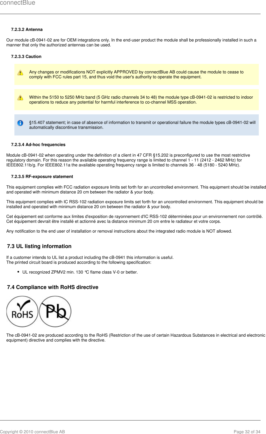 connectBlueCopyright © 2010 connectBlue AB Page 32 of 347.2.3.2 AntennaOur module cB-0941-02 are for OEM integrations only. In the end-user product the module shall be professionally installed in such amanner that only the authorized antennas can be used.7.2.3.3 CautionAny changes or modifications NOT explicitly APPROVED by connectBlue AB could cause the module to cease tocomply with FCC rules part 15, and thus void the user&apos;s authority to operate the equipment.Within the 5150 to 5250 MHz band (5 GHz radio channels 34 to 48) the module type cB-0941-02 is restricted to indooroperations to reduce any potential for harmful interference to co-channel MSS operation.§15.407 statement; in case of absence of information to transmit or operational failure the module types cB-0941-02 willautomatically discontinue transmission.7.2.3.4 Ad-hoc frequenciesModule cB-0941-02 when operating under the definition of a client in 47 CFR §15.202 is preconfigured to use the most restrictiveregulatory domain. For this reason the available operating frequency range is limited to channel 1 - 11 (2412 - 2462 MHz) forIEEE802.11b/g. For IEEE802.11a the available operating frequency range is limited to channels 36 - 48 (5180 - 5240 MHz).7.2.3.5 RF-exposure statementThis equipment complies with FCC radiation exposure limits set forth for an uncontrolled environment. This equipment should be installedand operated with minimum distance 20 cm between the radiator &amp; your body.This equipment complies with IC RSS-102 radiation exposure limits set forth for an uncontrolled environment. This equipment should beinstalled and operated with minimum distance 20 cm between the radiator &amp; your body.Cet équipement est conforme aux limites d&apos;exposition de rayonnement d&apos;IC RSS-102 déterminées pour un environnement non contrôlé.Cet équipement devrait être installé et actionné avec la distance minimum 20 cm entre le radiateur et votre corps.Any notification to the end user of installation or removal instructions about the integrated radio module is NOT allowed.7.3 UL listing informationIf a customer intends to UL list a product including the cB-0941 this information is useful.The printed circuit board is produced according to the following specification:UL recognized ZPMV2 min. 130 °C flame class V-0 or better.7.4 Compliance with RoHS directive The cB-0941-02 are produced according to the RoHS (Restriction of the use of certain Hazardous Substances in electrical and electronicequipment) directive and complies with the directive.