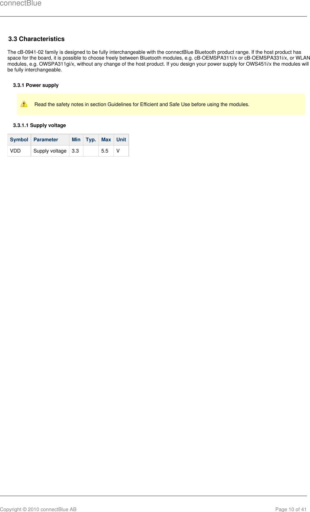 connectBlueCopyright © 2010 connectBlue AB Page 10 of 413.3 CharacteristicsThe cB-0941-02 family is designed to be fully interchangeable with the connectBlue Bluetooth product range. If the host product hasspace for the board, it is possible to choose freely between Bluetooth modules, e.g. cB-OEMSPA311i/x or cB-OEMSPA331i/x, or WLANmodules, e.g. OWSPA311gi/x, without any change of the host product. If you design your power supply for OWS451i/x the modules willbe fully interchangeable.3.3.1 Power supplyRead the safety notes in section Guidelines for Efficient and Safe Use before using the modules.3.3.1.1 Supply voltageSymbol Parameter Min Typ. Max UnitVDD Supply voltage 3.3   5.5 V
