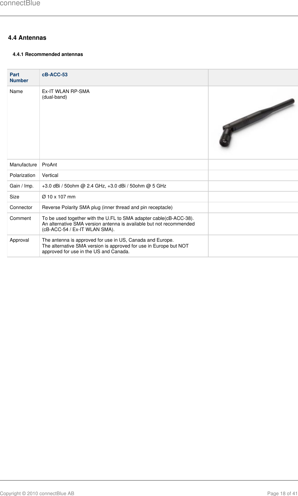 connectBlueCopyright © 2010 connectBlue AB Page 18 of 414.4 Antennas4.4.1 Recommended antennasPartNumber cB-ACC-53   Name Ex-IT WLAN RP-SMA (dual-band) Manufacture ProAnt  Polarization Vertical  Gain / Imp. +3.0 dBi / 50ohm @ 2.4 GHz, +3.0 dBi / 50ohm @ 5 GHz  Size Ø 10 x 107 mm  Connector Reverse Polarity SMA plug (inner thread and pin receptacle)  Comment To be used together with the U.FL to SMA adapter cable(cB-ACC-38). An alternative SMA version antenna is available but not recommended (cB-ACC-54 / Ex-IT WLAN SMA). Approval The antenna is approved for use in US, Canada and Europe. The alternative SMA version is approved for use in Europe but NOTapproved for use in the US and Canada.  