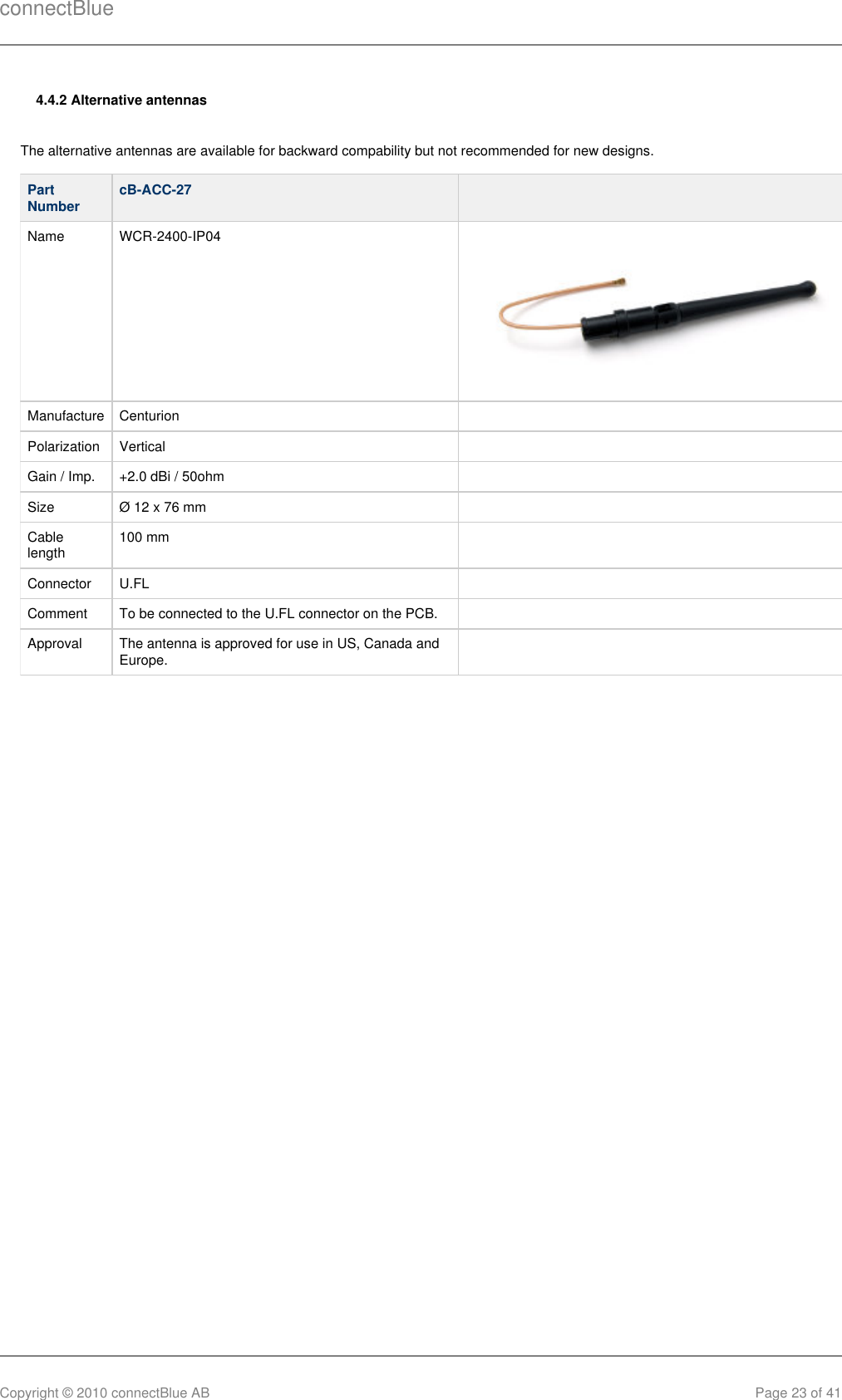 connectBlueCopyright © 2010 connectBlue AB Page 23 of 414.4.2 Alternative antennasThe alternative antennas are available for backward compability but not recommended for new designs. PartNumber cB-ACC-27  Name WCR-2400-IP04 Manufacture Centurion  Polarization Vertical  Gain / Imp. +2.0 dBi / 50ohm  Size Ø 12 x 76 mm  Cablelength 100 mm  Connector U.FL  Comment To be connected to the U.FL connector on the PCB.  Approval The antenna is approved for use in US, Canada andEurope.   