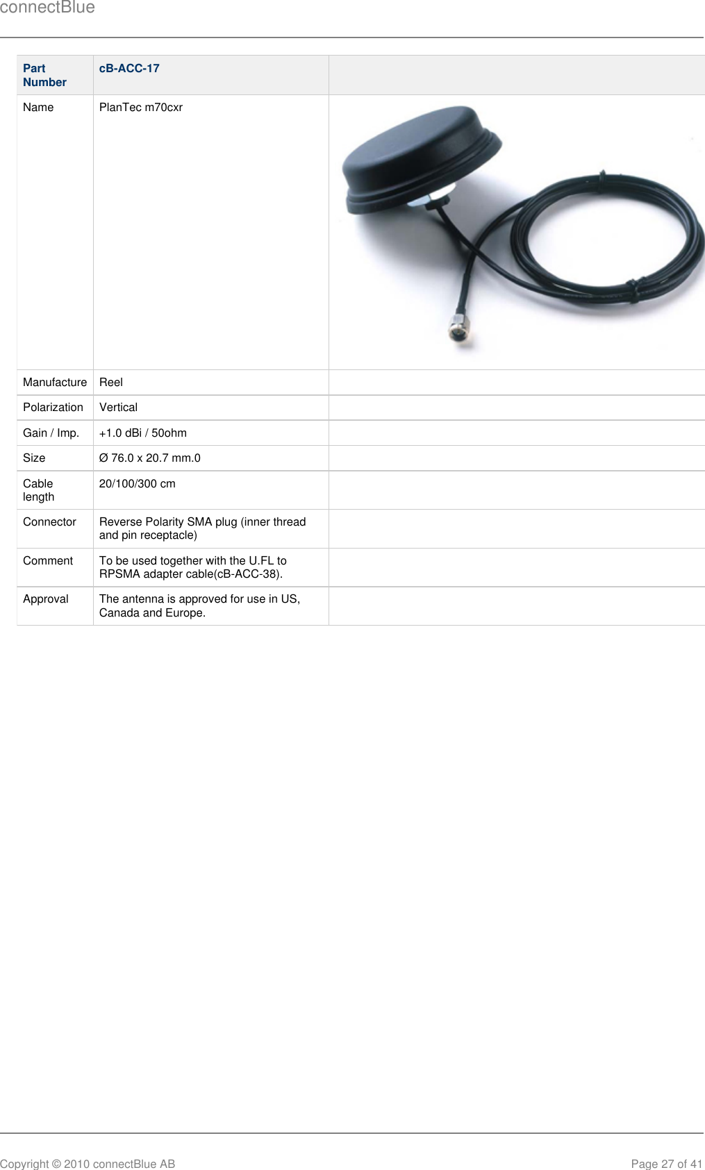 connectBlueCopyright © 2010 connectBlue AB Page 27 of 41PartNumber cB-ACC-17  Name PlanTec m70cxr Manufacture Reel  Polarization Vertical  Gain / Imp. +1.0 dBi / 50ohm  Size Ø 76.0 x 20.7 mm.0  Cablelength 20/100/300 cm  Connector Reverse Polarity SMA plug (inner threadand pin receptacle)  Comment To be used together with the U.FL toRPSMA adapter cable(cB-ACC-38).  Approval The antenna is approved for use in US,Canada and Europe.  