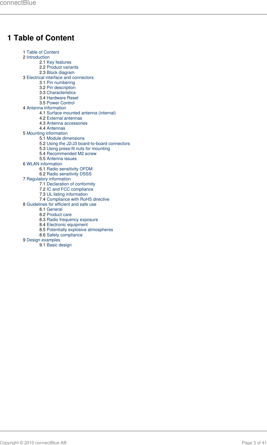 connectBlueCopyright © 2010 connectBlue AB Page 3 of 411 Table of Content1 Table of Content2 Introduction2.1 Key features2.2 Product variants2.3 Block diagram3 Electrical interface and connectors3.1 Pin numbering3.2 Pin description3.3 Characteristics3.4 Hardware Reset3.5 Power Control4 Antenna Information4.1 Surface mounted antenna (internal)4.2 External antennas4.3 Antenna accessories4.4 Antennas5 Mounting information5.1 Module dimensions5.2 Using the J2/J3 board-to-board connectors5.3 Using press-fit nuts for mounting5.4 Recommended M2 screw5.5 Antenna issues6 WLAN information6.1 Radio sensitivity OFDM6.2 Radio sensitivity DSSS7 Regulatory information7.1 Declaration of conformity7.2 IC and FCC compliance7.3 UL listing information7.4 Compliance with RoHS directive8 Guidelines for efficient and safe use8.1 General8.2 Product care8.3 Radio frequency exposure8.4 Electronic equipment8.5 Potentially explosive atmospheres8.6 Safety compliance9 Design examples9.1 Basic design