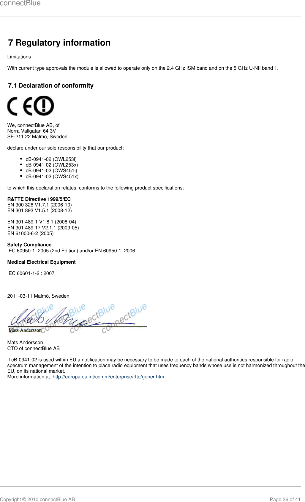 connectBlueCopyright © 2010 connectBlue AB Page 36 of 417 Regulatory informationLimitationsWith current type approvals the module is allowed to operate only on the 2.4 GHz ISM band and on the 5 GHz U-NII band 1.7.1 Declaration of conformity We, connectBlue AB, ofNorra Vallgatan 64 3VSE-211 22 Malmö, Swedendeclare under our sole responsibility that our product:cB-0941-02 (OWL253i)cB-0941-02 (OWL253x)cB-0941-02 (OWS451i)cB-0941-02 (OWS451x)to which this declaration relates, conforms to the following product specifications:R&amp;TTE Directive 1999/5/ECEN 300 328 V1.7.1 (2006-10)EN 301 893 V1.5.1 (2008-12)EN 301 489-1 V1.8.1 (2008-04)EN 301 489-17 V2.1.1 (2009-05)EN 61000-6-2 (2005)Safety ComplianceIEC 60950-1: 2005 (2nd Edition) and/or EN 60950-1: 2006Medical Electrical EquipmentIEC 60601-1-2 : 20072011-03-11 Malmö, SwedenMats AnderssonCTO of connectBlue ABIf cB-0941-02 is used within EU a notification may be necessary to be made to each of the national authorities responsible for radiospectrum management of the intention to place radio equipment that uses frequency bands whose use is not harmonized throughout theEU, on its national market.More information at: http://europa.eu.int/comm/enterprise/rtte/gener.htm