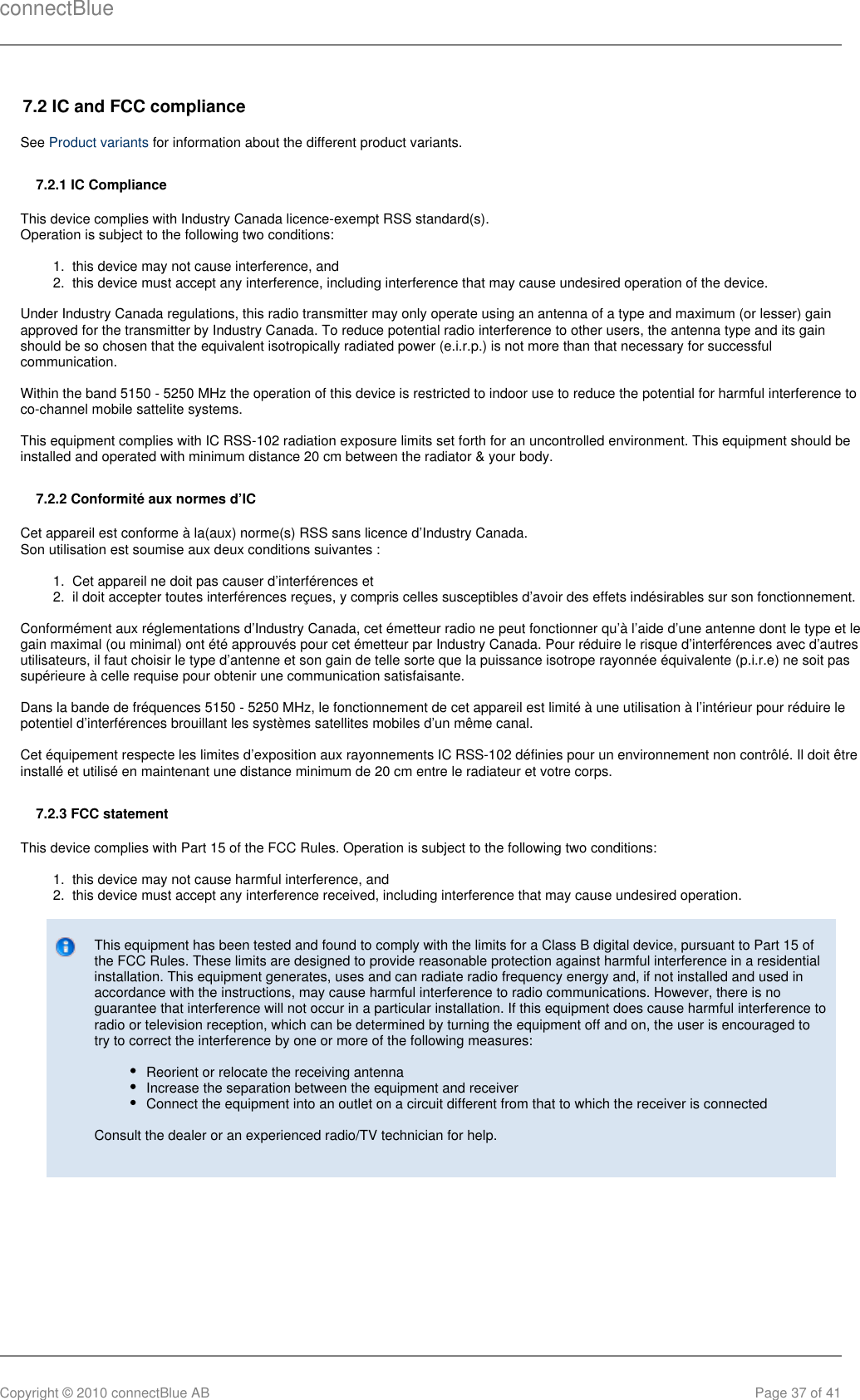 connectBlueCopyright © 2010 connectBlue AB Page 37 of 411.  2.  1.  2.  1.  2.  7.2 IC and FCC complianceSee   for information about the different product variants.Product variants7.2.1 IC ComplianceThis device complies with Industry Canada licence-exempt RSS standard(s).Operation is subject to the following two conditions:this device may not cause interference, andthis device must accept any interference, including interference that may cause undesired operation of the device.Under Industry Canada regulations, this radio transmitter may only operate using an antenna of a type and maximum (or lesser) gainapproved for the transmitter by Industry Canada. To reduce potential radio interference to other users, the antenna type and its gainshould be so chosen that the equivalent isotropically radiated power (e.i.r.p.) is not more than that necessary for successfulcommunication.Within the band 5150 - 5250 MHz the operation of this device is restricted to indoor use to reduce the potential for harmful interference toco-channel mobile sattelite systems. This equipment complies with IC RSS-102 radiation exposure limits set forth for an uncontrolled environment. This equipment should beinstalled and operated with minimum distance 20 cm between the radiator &amp; your body.7.2.2 Conformité aux normes d’ICCet appareil est conforme à la(aux) norme(s) RSS sans licence d’Industry Canada.Son utilisation est soumise aux deux conditions suivantes :Cet appareil ne doit pas causer d’interférences etil doit accepter toutes interférences reçues, y compris celles susceptibles d’avoir des effets indésirables sur son fonctionnement.Conformément aux réglementations d’Industry Canada, cet émetteur radio ne peut fonctionner qu’à l’aide d’une antenne dont le type et legain maximal (ou minimal) ont été approuvés pour cet émetteur par Industry Canada. Pour réduire le risque d’interférences avec d’autresutilisateurs, il faut choisir le type d’antenne et son gain de telle sorte que la puissance isotrope rayonnée équivalente (p.i.r.e) ne soit passupérieure à celle requise pour obtenir une communication satisfaisante.Dans la bande de fréquences 5150 - 5250 MHz, le fonctionnement de cet appareil est limité à une utilisation à l’intérieur pour réduire lepotentiel d’interférences brouillant les systèmes satellites mobiles d’un même canal.Cet équipement respecte les limites d’exposition aux rayonnements IC RSS-102 définies pour un environnement non contrôlé. Il doit êtreinstallé et utilisé en maintenant une distance minimum de 20 cm entre le radiateur et votre corps.7.2.3 FCC statementThis device complies with Part 15 of the FCC Rules. Operation is subject to the following two conditions:this device may not cause harmful interference, andthis device must accept any interference received, including interference that may cause undesired operation.This equipment has been tested and found to comply with the limits for a Class B digital device, pursuant to Part 15 ofthe FCC Rules. These limits are designed to provide reasonable protection against harmful interference in a residentialinstallation. This equipment generates, uses and can radiate radio frequency energy and, if not installed and used inaccordance with the instructions, may cause harmful interference to radio communications. However, there is noguarantee that interference will not occur in a particular installation. If this equipment does cause harmful interference toradio or television reception, which can be determined by turning the equipment off and on, the user is encouraged totry to correct the interference by one or more of the following measures:Reorient or relocate the receiving antennaIncrease the separation between the equipment and receiverConnect the equipment into an outlet on a circuit different from that to which the receiver is connectedConsult the dealer or an experienced radio/TV technician for help.