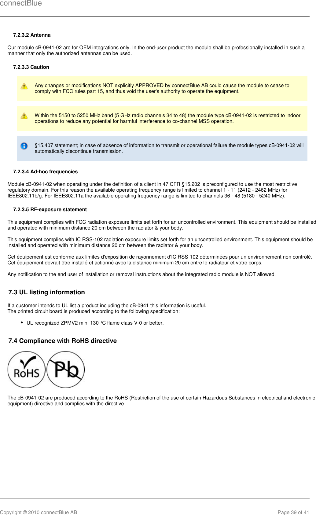 connectBlueCopyright © 2010 connectBlue AB Page 39 of 417.2.3.2 AntennaOur module cB-0941-02 are for OEM integrations only. In the end-user product the module shall be professionally installed in such amanner that only the authorized antennas can be used.7.2.3.3 CautionAny changes or modifications NOT explicitly APPROVED by connectBlue AB could cause the module to cease tocomply with FCC rules part 15, and thus void the user&apos;s authority to operate the equipment.Within the 5150 to 5250 MHz band (5 GHz radio channels 34 to 48) the module type cB-0941-02 is restricted to indooroperations to reduce any potential for harmful interference to co-channel MSS operation.§15.407 statement; in case of absence of information to transmit or operational failure the module types cB-0941-02 willautomatically discontinue transmission.7.2.3.4 Ad-hoc frequenciesModule cB-0941-02 when operating under the definition of a client in 47 CFR §15.202 is preconfigured to use the most restrictiveregulatory domain. For this reason the available operating frequency range is limited to channel 1 - 11 (2412 - 2462 MHz) forIEEE802.11b/g. For IEEE802.11a the available operating frequency range is limited to channels 36 - 48 (5180 - 5240 MHz).7.2.3.5 RF-exposure statementThis equipment complies with FCC radiation exposure limits set forth for an uncontrolled environment. This equipment should be installedand operated with minimum distance 20 cm between the radiator &amp; your body.This equipment complies with IC RSS-102 radiation exposure limits set forth for an uncontrolled environment. This equipment should beinstalled and operated with minimum distance 20 cm between the radiator &amp; your body.Cet équipement est conforme aux limites d&apos;exposition de rayonnement d&apos;IC RSS-102 déterminées pour un environnement non contrôlé.Cet équipement devrait être installé et actionné avec la distance minimum 20 cm entre le radiateur et votre corps.Any notification to the end user of installation or removal instructions about the integrated radio module is NOT allowed.7.3 UL listing informationIf a customer intends to UL list a product including the cB-0941 this information is useful.The printed circuit board is produced according to the following specification:UL recognized ZPMV2 min. 130 °C flame class V-0 or better.7.4 Compliance with RoHS directive The cB-0941-02 are produced according to the RoHS (Restriction of the use of certain Hazardous Substances in electrical and electronicequipment) directive and complies with the directive.