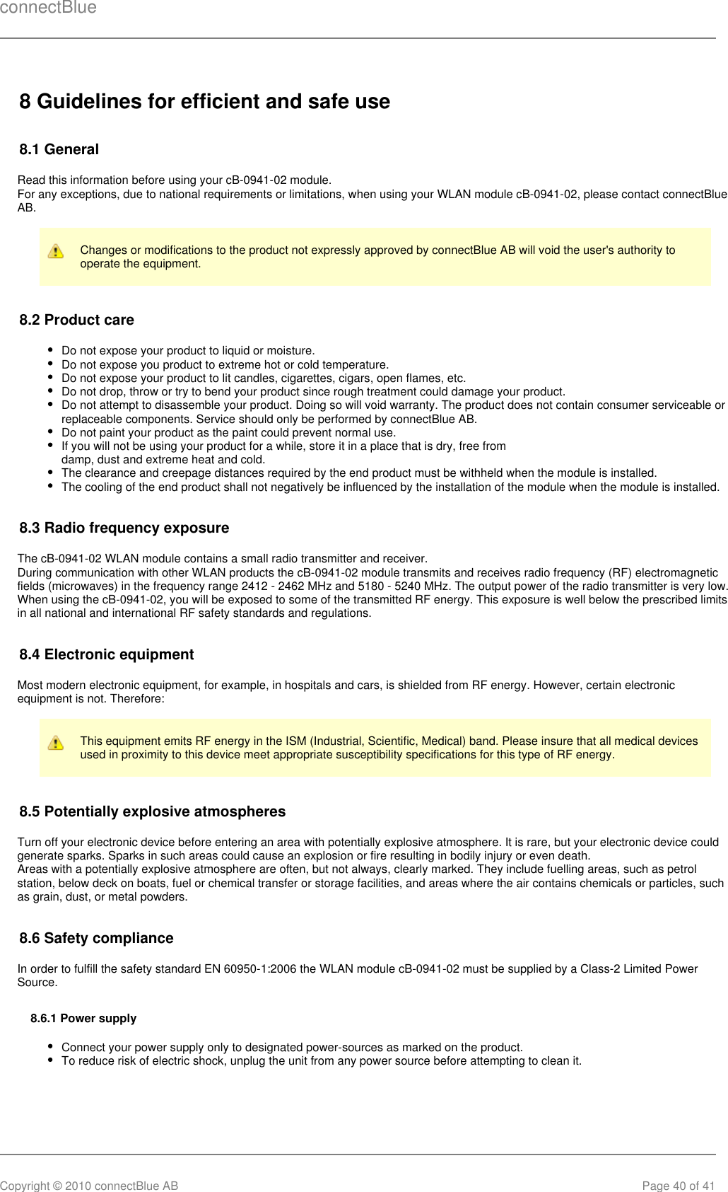 connectBlueCopyright © 2010 connectBlue AB Page 40 of 418 Guidelines for efficient and safe use8.1 GeneralRead this information before using your cB-0941-02 module.For any exceptions, due to national requirements or limitations, when using your WLAN module cB-0941-02, please contact connectBlueAB.Changes or modifications to the product not expressly approved by connectBlue AB will void the user&apos;s authority tooperate the equipment.8.2 Product careDo not expose your product to liquid or moisture.Do not expose you product to extreme hot or cold temperature.Do not expose your product to lit candles, cigarettes, cigars, open flames, etc.Do not drop, throw or try to bend your product since rough treatment could damage your product.Do not attempt to disassemble your product. Doing so will void warranty. The product does not contain consumer serviceable orreplaceable components. Service should only be performed by connectBlue AB.Do not paint your product as the paint could prevent normal use.If you will not be using your product for a while, store it in a place that is dry, free fromdamp, dust and extreme heat and cold.The clearance and creepage distances required by the end product must be withheld when the module is installed.The cooling of the end product shall not negatively be influenced by the installation of the module when the module is installed.8.3 Radio frequency exposureThe cB-0941-02 WLAN module contains a small radio transmitter and receiver.During communication with other WLAN products the cB-0941-02 module transmits and receives radio frequency (RF) electromagneticfields (microwaves) in the frequency range 2412 - 2462 MHz and 5180 - 5240 MHz. The output power of the radio transmitter is very low.When using the cB-0941-02, you will be exposed to some of the transmitted RF energy. This exposure is well below the prescribed limitsin all national and international RF safety standards and regulations.8.4 Electronic equipmentMost modern electronic equipment, for example, in hospitals and cars, is shielded from RF energy. However, certain electronicequipment is not. Therefore:This equipment emits RF energy in the ISM (Industrial, Scientific, Medical) band. Please insure that all medical devicesused in proximity to this device meet appropriate susceptibility specifications for this type of RF energy.8.5 Potentially explosive atmospheresTurn off your electronic device before entering an area with potentially explosive atmosphere. It is rare, but your electronic device couldgenerate sparks. Sparks in such areas could cause an explosion or fire resulting in bodily injury or even death.Areas with a potentially explosive atmosphere are often, but not always, clearly marked. They include fuelling areas, such as petrolstation, below deck on boats, fuel or chemical transfer or storage facilities, and areas where the air contains chemicals or particles, suchas grain, dust, or metal powders.8.6 Safety complianceIn order to fulfill the safety standard EN 60950-1:2006 the WLAN module cB-0941-02 must be supplied by a Class-2 Limited PowerSource.8.6.1 Power supplyConnect your power supply only to designated power-sources as marked on the product.To reduce risk of electric shock, unplug the unit from any power source before attempting to clean it.