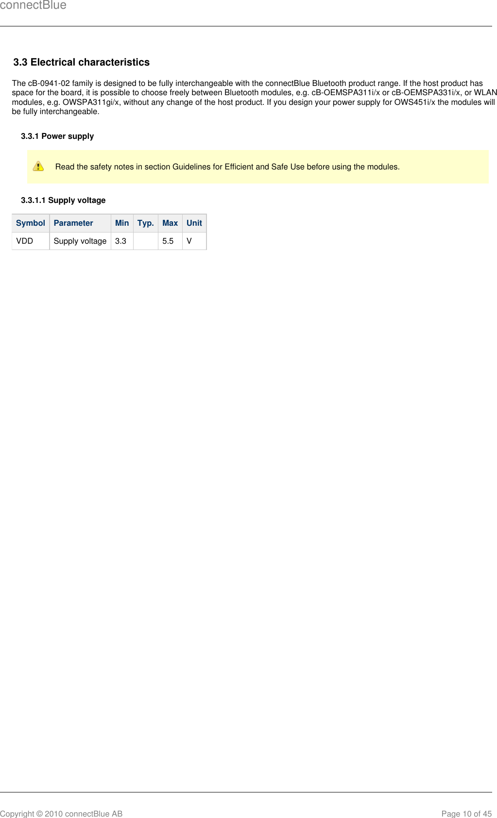 connectBlueCopyright © 2010 connectBlue AB Page 10 of 453.3 Electrical characteristicsThe cB-0941-02 family is designed to be fully interchangeable with the connectBlue Bluetooth product range. If the host product hasspace for the board, it is possible to choose freely between Bluetooth modules, e.g. cB-OEMSPA311i/x or cB-OEMSPA331i/x, or WLANmodules, e.g. OWSPA311gi/x, without any change of the host product. If you design your power supply for OWS451i/x the modules willbe fully interchangeable.3.3.1 Power supplyRead the safety notes in section Guidelines for Efficient and Safe Use before using the modules.3.3.1.1 Supply voltageSymbol Parameter Min Typ. Max UnitVDD Supply voltage 3.3   5.5 V
