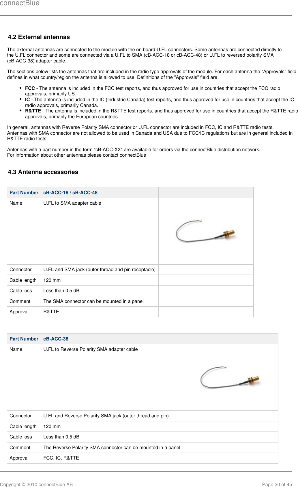 connectBlueCopyright © 2010 connectBlue AB Page 20 of 454.2 External antennasThe external antennas are connected to the module with the on board U.FL connectors. Some antennas are connected directly tothe U.FL connector and some are connected via a U.FL to SMA (cB-ACC-18 or cB-ACC-48) or U.FL to reversed polarity SMA(cB-ACC-38) adapter cable.The sections below lists the antennas that are included in the radio type approvals of the module. For each antenna the &quot;Approvals&quot; fielddefines in what country/region the antenna is allowed to use. Definitions of the &quot;Approvals&quot; field are:FCC - The antenna is included in the FCC test reports, and thus approved for use in countries that accept the FCC radioapprovals, primarily US.IC - The antenna is included in the IC (Industrie Canada) test reports, and thus approved for use in countries that accept the ICradio approvals, primarily Canada.R&amp;TTE - The antenna is included in the R&amp;TTE test reports, and thus approved for use in countries that accept the R&amp;TTE radioapprovals, primarily the European countries.In general, antennas with Reverse Polarity SMA connector or U.FL connector are included in FCC, IC and R&amp;TTE radio tests.Antennas with SMA connector are not allowed to be used in Canada and USA due to FCC/IC regulations but are in general included inR&amp;TTE radio tests.Antennas with a part number in the form &quot;cB-ACC-XX&quot; are available for orders via the connectBlue distribution network.For information about other antennas please contact connectBlue4.3 Antenna accessoriesPart Number cB-ACC-18 / cB-ACC-48  Name U.FL to SMA adapter cableConnector U.FL and SMA jack (outer thread and pin receptacle)  Cable length 120 mm  Cable loss Less than 0.5 dB  Comment The SMA connector can be mounted in a panel  Approval R&amp;TTE  Part Number cB-ACC-38  Name U.FL to Reverse Polarity SMA adapter cableConnector U.FL and Reverse Polarity SMA jack (outer thread and pin)  Cable length 120 mm  Cable loss Less than 0.5 dB  Comment The Reverse Polarity SMA connector can be mounted in a panel  Approval FCC, IC, R&amp;TTE   