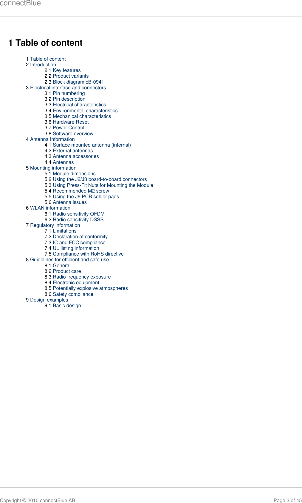 connectBlueCopyright © 2010 connectBlue AB Page 3 of 451 Table of content1 Table of content2 Introduction2.1 Key features2.2 Product variants2.3 Block diagram cB-09413 Electrical interface and connectors3.1 Pin numbering3.2 Pin description3.3 Electrical characteristics3.4 Environmental characteristics3.5 Mechanical characteristics3.6 Hardware Reset3.7 Power Control3.8 Software overview4 Antenna Information4.1 Surface mounted antenna (internal)4.2 External antennas4.3 Antenna accessories4.4 Antennas5 Mounting information5.1 Module dimensions5.2 Using the J2/J3 board-to-board connectors5.3 Using Press-Fit Nuts for Mounting the Module5.4 Recommended M2 screw5.5 Using the J6 PCB solder pads5.6 Antenna issues6 WLAN information6.1 Radio sensitivity OFDM6.2 Radio sensitivity DSSS7 Regulatory information7.1 Limitations7.2 Declaration of conformity7.3 IC and FCC compliance7.4 UL listing information7.5 Compliance with RoHS directive8 Guidelines for efficient and safe use8.1 General8.2 Product care8.3 Radio frequency exposure8.4 Electronic equipment8.5 Potentially explosive atmospheres8.6 Safety compliance9 Design examples9.1 Basic design