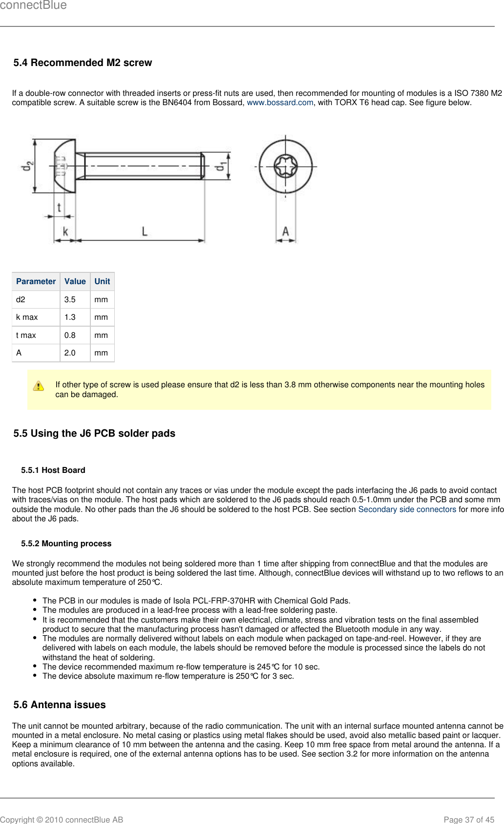 connectBlueCopyright © 2010 connectBlue AB Page 37 of 455.4 Recommended M2 screwIf a double-row connector with threaded inserts or press-fit nuts are used, then recommended for mounting of modules is a ISO 7380 M2compatible screw. A suitable screw is the BN6404 from Bossard,  , with TORX T6 head cap. See figure below.www.bossard.comParameter Value Unitd2 3.5 mmk max 1.3 mmt max 0.8 mmA 2.0 mmIf other type of screw is used please ensure that d2 is less than 3.8 mm otherwise components near the mounting holescan be damaged.5.5 Using the J6 PCB solder pads5.5.1 Host BoardThe host PCB footprint should not contain any traces or vias under the module except the pads interfacing the J6 pads to avoid contactwith traces/vias on the module. The host pads which are soldered to the J6 pads should reach 0.5-1.0mm under the PCB and some mmoutside the module. No other pads than the J6 should be soldered to the host PCB. See section   for more infoSecondary side connectorsabout the J6 pads.5.5.2 Mounting processWe strongly recommend the modules not being soldered more than 1 time after shipping from connectBlue and that the modules aremounted just before the host product is being soldered the last time. Although, connectBlue devices will withstand up to two reflows to anabsolute maximum temperature of 250°C.The PCB in our modules is made of Isola PCL-FRP-370HR with Chemical Gold Pads.The modules are produced in a lead-free process with a lead-free soldering paste.It is recommended that the customers make their own electrical, climate, stress and vibration tests on the final assembledproduct to secure that the manufacturing process hasn&apos;t damaged or affected the Bluetooth module in any way.The modules are normally delivered without labels on each module when packaged on tape-and-reel. However, if they aredelivered with labels on each module, the labels should be removed before the module is processed since the labels do notwithstand the heat of soldering.The device recommended maximum re-flow temperature is 245°C for 10 sec.The device absolute maximum re-flow temperature is 250°C for 3 sec.5.6 Antenna issuesThe unit cannot be mounted arbitrary, because of the radio communication. The unit with an internal surface mounted antenna cannot bemounted in a metal enclosure. No metal casing or plastics using metal flakes should be used, avoid also metallic based paint or lacquer.Keep a minimum clearance of 10 mm between the antenna and the casing. Keep 10 mm free space from metal around the antenna. If ametal enclosure is required, one of the external antenna options has to be used. See section 3.2 for more information on the antennaoptions available.