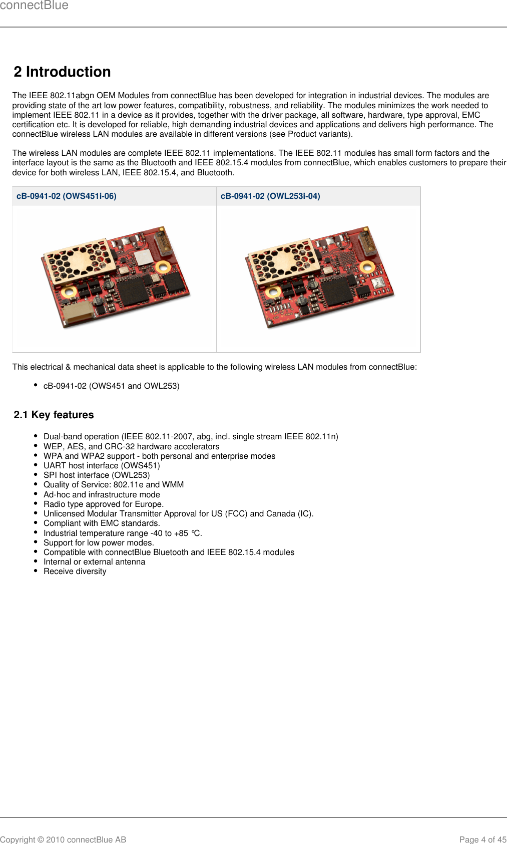 connectBlueCopyright © 2010 connectBlue AB Page 4 of 452 IntroductionThe IEEE 802.11abgn OEM Modules from connectBlue has been developed for integration in industrial devices. The modules areproviding state of the art low power features, compatibility, robustness, and reliability. The modules minimizes the work needed toimplement IEEE 802.11 in a device as it provides, together with the driver package, all software, hardware, type approval, EMCcertification etc. It is developed for reliable, high demanding industrial devices and applications and delivers high performance. TheconnectBlue wireless LAN modules are available in different versions (see Product variants).The wireless LAN modules are complete IEEE 802.11 implementations. The IEEE 802.11 modules has small form factors and theinterface layout is the same as the Bluetooth and IEEE 802.15.4 modules from connectBlue, which enables customers to prepare theirdevice for both wireless LAN, IEEE 802.15.4, and Bluetooth.cB-0941-02 (OWS451i-06) cB-0941-02 (OWL253i-04)This electrical &amp; mechanical data sheet is applicable to the following wireless LAN modules from connectBlue:cB-0941-02 (OWS451 and OWL253)2.1 Key featuresDual-band operation (IEEE 802.11-2007, abg, incl. single stream IEEE 802.11n)WEP, AES, and CRC-32 hardware acceleratorsWPA and WPA2 support - both personal and enterprise modesUART host interface (OWS451)SPI host interface (OWL253)Quality of Service: 802.11e and WMMAd-hoc and infrastructure modeRadio type approved for Europe.Unlicensed Modular Transmitter Approval for US (FCC) and Canada (IC).Compliant with EMC standards.Industrial temperature range -40 to +85 °C.Support for low power modes.Compatible with connectBlue Bluetooth and IEEE 802.15.4 modulesInternal or external antennaReceive diversity