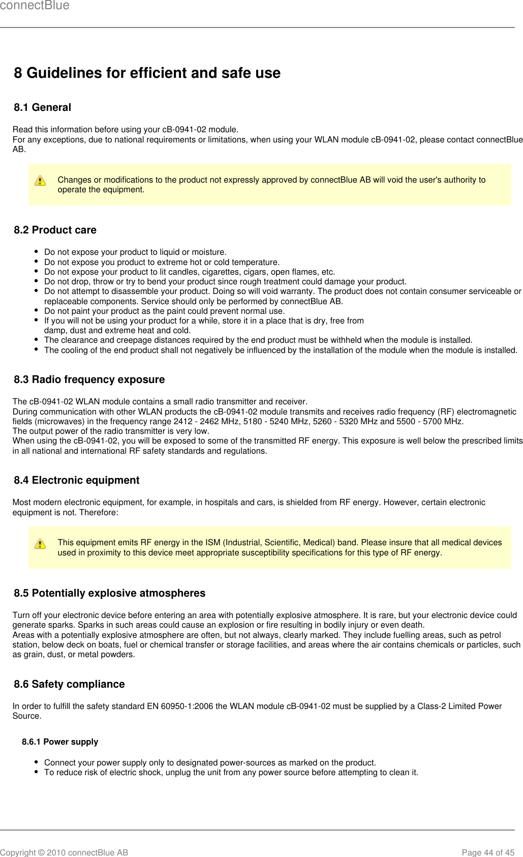 connectBlueCopyright © 2010 connectBlue AB Page 44 of 458 Guidelines for efficient and safe use8.1 GeneralRead this information before using your cB-0941-02 module.For any exceptions, due to national requirements or limitations, when using your WLAN module cB-0941-02, please contact connectBlueAB.Changes or modifications to the product not expressly approved by connectBlue AB will void the user&apos;s authority tooperate the equipment.8.2 Product careDo not expose your product to liquid or moisture.Do not expose you product to extreme hot or cold temperature.Do not expose your product to lit candles, cigarettes, cigars, open flames, etc.Do not drop, throw or try to bend your product since rough treatment could damage your product.Do not attempt to disassemble your product. Doing so will void warranty. The product does not contain consumer serviceable orreplaceable components. Service should only be performed by connectBlue AB.Do not paint your product as the paint could prevent normal use.If you will not be using your product for a while, store it in a place that is dry, free fromdamp, dust and extreme heat and cold.The clearance and creepage distances required by the end product must be withheld when the module is installed.The cooling of the end product shall not negatively be influenced by the installation of the module when the module is installed.8.3 Radio frequency exposureThe cB-0941-02 WLAN module contains a small radio transmitter and receiver.During communication with other WLAN products the cB-0941-02 module transmits and receives radio frequency (RF) electromagneticfields (microwaves) in the frequency range 2412 - 2462 MHz, 5180 - 5240 MHz, 5260 - 5320 MHz and 5500 - 5700 MHz.The output power of the radio transmitter is very low.When using the cB-0941-02, you will be exposed to some of the transmitted RF energy. This exposure is well below the prescribed limitsin all national and international RF safety standards and regulations.8.4 Electronic equipmentMost modern electronic equipment, for example, in hospitals and cars, is shielded from RF energy. However, certain electronicequipment is not. Therefore:This equipment emits RF energy in the ISM (Industrial, Scientific, Medical) band. Please insure that all medical devicesused in proximity to this device meet appropriate susceptibility specifications for this type of RF energy.8.5 Potentially explosive atmospheresTurn off your electronic device before entering an area with potentially explosive atmosphere. It is rare, but your electronic device couldgenerate sparks. Sparks in such areas could cause an explosion or fire resulting in bodily injury or even death.Areas with a potentially explosive atmosphere are often, but not always, clearly marked. They include fuelling areas, such as petrolstation, below deck on boats, fuel or chemical transfer or storage facilities, and areas where the air contains chemicals or particles, suchas grain, dust, or metal powders.8.6 Safety complianceIn order to fulfill the safety standard EN 60950-1:2006 the WLAN module cB-0941-02 must be supplied by a Class-2 Limited PowerSource.8.6.1 Power supplyConnect your power supply only to designated power-sources as marked on the product.To reduce risk of electric shock, unplug the unit from any power source before attempting to clean it.