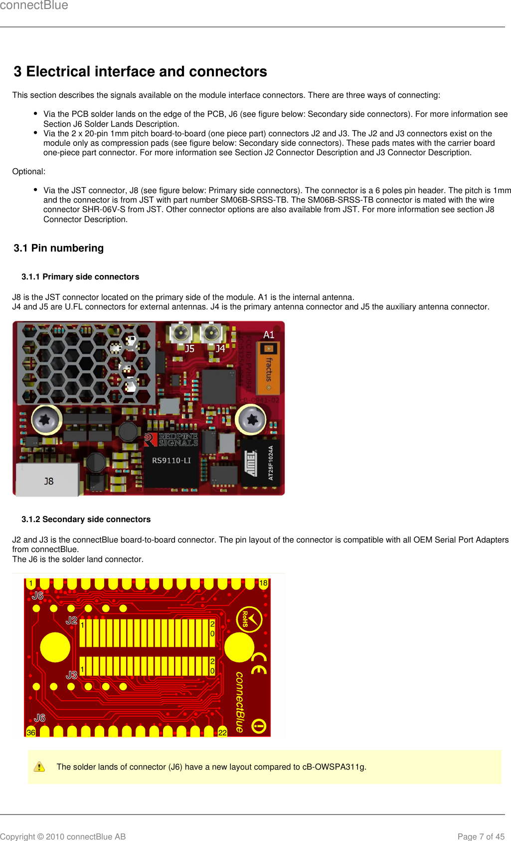 connectBlueCopyright © 2010 connectBlue AB Page 7 of 453 Electrical interface and connectorsThis section describes the signals available on the module interface connectors. There are three ways of connecting:Via the PCB solder lands on the edge of the PCB, J6 (see figure below: Secondary side connectors). For more information seeSection J6 Solder Lands Description.Via the 2 x 20-pin 1mm pitch board-to-board (one piece part) connectors J2 and J3. The J2 and J3 connectors exist on themodule only as compression pads (see figure below: Secondary side connectors). These pads mates with the carrier boardone-piece part connector. For more information see Section J2 Connector Description and J3 Connector Description.Optional:Via the JST connector, J8 (see figure below: Primary side connectors). The connector is a 6 poles pin header. The pitch is 1mmand the connector is from JST with part number SM06B-SRSS-TB. The SM06B-SRSS-TB connector is mated with the wireconnector SHR-06V-S from JST. Other connector options are also available from JST. For more information see section J8Connector Description.3.1 Pin numbering3.1.1 Primary side connectorsJ8 is the JST connector located on the primary side of the module. A1 is the internal antenna.J4 and J5 are U.FL connectors for external antennas. J4 is the primary antenna connector and J5 the auxiliary antenna connector.3.1.2 Secondary side connectorsJ2 and J3 is the connectBlue board-to-board connector. The pin layout of the connector is compatible with all OEM Serial Port Adaptersfrom connectBlue.The J6 is the solder land connector.The solder lands of connector (J6) have a new layout compared to cB-OWSPA311g.