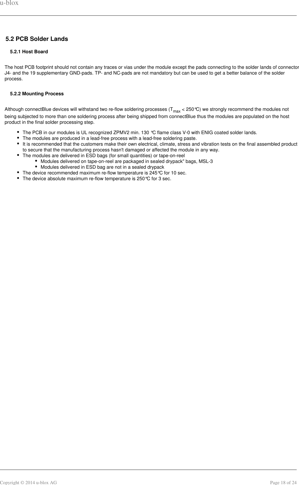 u-bloxCopyright © 2014 u-blox AG Page 18 of 245.2 PCB Solder Lands5.2.1 Host BoardThe host PCB footprint should not contain any traces or vias under the module except the pads connecting to the solder lands of connectorJ4- and the 19 supplementary GND-pads. TP- and NC-pads are not mandatory but can be used to get a better balance of the solderprocess.5.2.2 Mounting ProcessAlthough connectBlue devices will withstand two re-flow soldering processes (T  &lt; 250°C) we strongly recommend the modules notmaxbeing subjected to more than one soldering process after being shipped from connectBlue thus the modules are populated on the hostproduct in the final solder processing step.The PCB in our modules is UL recognized ZPMV2 min. 130 °C flame class V-0 with ENIG coated solder lands.The modules are produced in a lead-free process with a lead-free soldering paste.It is recommended that the customers make their own electrical, climate, stress and vibration tests on the final assembled productto secure that the manufacturing process hasn&apos;t damaged or affected the module in any way.The modules are delivered in ESD bags (for small quantities) or tape-on-reelModules delivered on tape-on-reel are packaged in sealed drypack&quot; bags, MSL-3Modules delivered in ESD bag are not in a sealed drypackThe device recommended maximum re-flow temperature is 245°C for 10 sec.The device absolute maximum re-flow temperature is 250°C for 3 sec. 