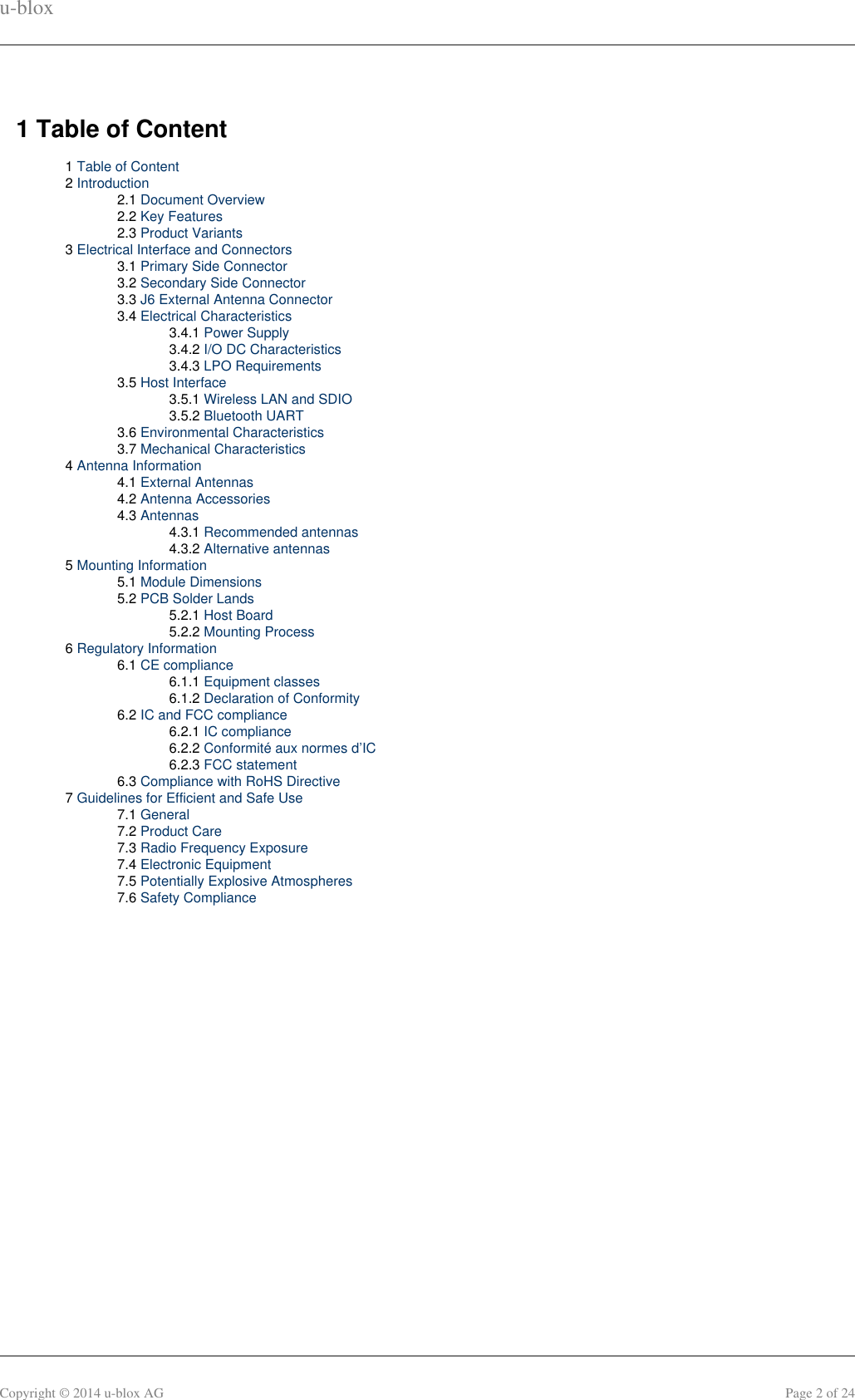 u-bloxCopyright © 2014 u-blox AG Page 2 of 241 Table of Content1 Table of Content2 Introduction2.1 Document Overview2.2 Key Features2.3 Product Variants3 Electrical Interface and Connectors3.1 Primary Side Connector3.2 Secondary Side Connector3.3 J6 External Antenna Connector3.4 Electrical Characteristics3.4.1 Power Supply3.4.2 I/O DC Characteristics3.4.3 LPO Requirements3.5 Host Interface3.5.1 Wireless LAN and SDIO3.5.2 Bluetooth UART3.6 Environmental Characteristics3.7 Mechanical Characteristics4 Antenna Information4.1 External Antennas4.2 Antenna Accessories4.3 Antennas4.3.1 Recommended antennas4.3.2 Alternative antennas5 Mounting Information5.1 Module Dimensions5.2 PCB Solder Lands5.2.1 Host Board5.2.2 Mounting Process6 Regulatory Information6.1 CE compliance6.1.1 Equipment classes6.1.2 Declaration of Conformity6.2 IC and FCC compliance6.2.1 IC compliance6.2.2 Conformité aux normes d’IC6.2.3 FCC statement6.3 Compliance with RoHS Directive7 Guidelines for Efficient and Safe Use7.1 General7.2 Product Care7.3 Radio Frequency Exposure7.4 Electronic Equipment7.5 Potentially Explosive Atmospheres7.6 Safety Compliance