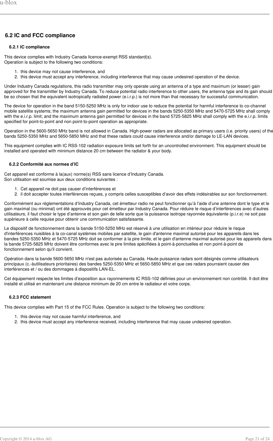 u-bloxCopyright © 2014 u-blox AG Page 21 of 241.  2.  1.  2.  1.  2.  6.2 IC and FCC compliance6.2.1 IC complianceThis device complies with Industry Canada licence-exempt RSS standard(s).Operation is subject to the following two conditions:this device may not cause interference, andthis device must accept any interference, including interference that may cause undesired operation of the device.Under Industry Canada regulations, this radio transmitter may only operate using an antenna of a type and maximum (or lesser) gainapproved for the transmitter by Industry Canada. To reduce potential radio interference to other users, the antenna type and its gain shouldbe so chosen that the equivalent isotropically radiated power (e.i.r.p.) is not more than that necessary for successful communication.The device for operation in the band 5150-5250 MHz is only for indoor use to reduce the potential for harmful interference to co-channelmobile satellite systems; the maximum antenna gain permitted for devices in the bands 5250-5350 MHz and 5470-5725 MHz shall complywith the e.i.r.p. limit; and the maximum antenna gain permitted for devices in the band 5725-5825 MHz shall comply with the e.i.r.p. limitsspecified for point-to-point and non point-to-point operation as appropriate.Operation in the 5600-5650 MHz band is not allowed in Canada. High-power radars are allocated as primary users (i.e. priority users) of thebands 5250-5350 MHz and 5650-5850 MHz and that these radars could cause interference and/or damage to LE-LAN devices.This equipment complies with IC RSS-102 radiation exposure limits set forth for an uncontrolled environment. This equipment should beinstalled and operated with minimum distance 20 cm between the radiator &amp; your body.6.2.2 Conformité aux normes d’ICCet appareil est conforme à la(aux) norme(s) RSS sans licence d’Industry Canada.Son utilisation est soumise aux deux conditions suivantes :Cet appareil ne doit pas causer d’interférences etil doit accepter toutes interférences reçues, y compris celles susceptibles d’avoir des effets indésirables sur son fonctionnement.Conformément aux réglementations d’Industry Canada, cet émetteur radio ne peut fonctionner qu’à l’aide d’une antenne dont le type et legain maximal (ou minimal) ont été approuvés pour cet émetteur par Industry Canada. Pour réduire le risque d’interférences avec d’autresutilisateurs, il faut choisir le type d’antenne et son gain de telle sorte que la puissance isotrope rayonnée équivalente (p.i.r.e) ne soit passupérieure à celle requise pour obtenir une communication satisfaisante.Le dispositif de fonctionnement dans la bande 5150-5250 MHz est réservé à une utilisation en intérieur pour réduire le risqued&apos;interférences nuisibles à la co-canal systèmes mobiles par satellite, le gain d&apos;antenne maximal autorisé pour les appareils dans lesbandes 5250-5350 MHz et 5470-5725 MHz doit se conformer à la pire limite, et le gain d&apos;antenne maximal autorisé pour les appareils dansla bande 5725-5825 MHz doivent être conformes avec le pire limites spécifiées à point-à-ponctuelles et non point-à-point defonctionnement selon qu&apos;il convient.Opération dans la bande 5600-5650 MHz n&apos;est pas autorisée au Canada. Haute puissance radars sont désignés comme utilisateursprincipaux (c.-àutilisateurs prioritaires) des bandes 5250-5350 MHz et 5650-5850 MHz et que ces radars pourraient causer desinterférences et / ou des dommages à dispositifs LAN-EL.Cet équipement respecte les limites d’exposition aux rayonnements IC RSS-102 définies pour un environnement non contrôlé. Il doit êtreinstallé et utilisé en maintenant une distance minimum de 20 cm entre le radiateur et votre corps.6.2.3 FCC statementThis device complies with Part 15 of the FCC Rules. Operation is subject to the following two conditions:this device may not cause harmful interference, andthis device must accept any interference received, including interference that may cause undesired operation.