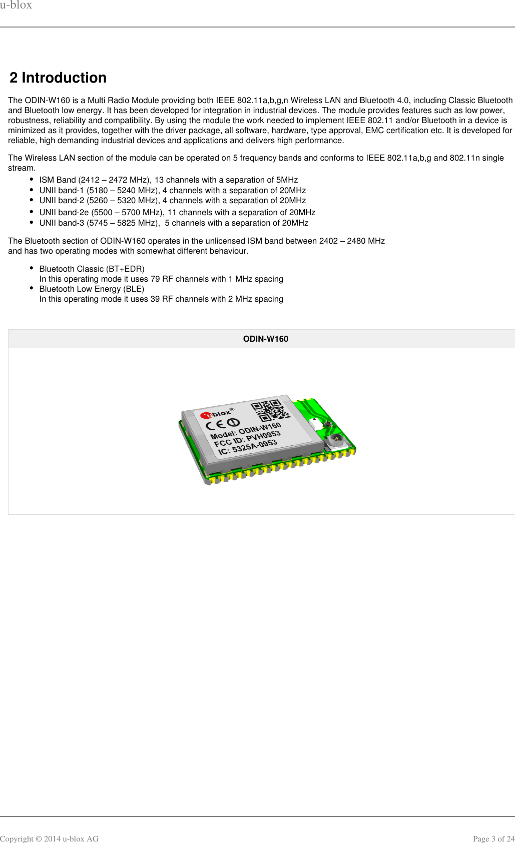 u-bloxCopyright © 2014 u-blox AG Page 3 of 242 IntroductionThe ODIN-W160 is a Multi Radio Module providing both IEEE 802.11a,b,g,n Wireless LAN and Bluetooth 4.0, including Classic Bluetooth. It has been developed for integration in industrial devices. The module provides features such as low power,and Bluetooth low energyrobustness, reliability and compatibility. By using the module the work needed to implement IEEE 802.11 and/or Bluetooth in a device isminimized as it provides, together with the driver package, all software, hardware, type approval, EMC certification etc. It is developed forreliable, high demanding industrial devices and applications and delivers high performance.The Wireless LAN section of the module can be operated on 5 frequency bands and conforms to IEEE 802.11a,b,g and 802.11n singlestream.ISM Band (2412 – 2472 MHz), 13 channels with a separation of 5MHzUNII band-1 (5180 – 5240 MHz), 4 channels with a separation of 20MHzUNII band-2 (5260 5320 MHz), 4 channels with a separation of 20MHz – UNII band-2e (5500 – 5700 MHz), 11 channels with a separation of 20MHzUNII band-3 (5745 – 5825 MHz), 5 channels with a separation of 20MHz  The Bluetooth section of ODIN-W160 operates in the unlicensed ISM band between 2402 – 2480 MHz hasand   two operating modes  . with somewhat different behaviour  Bluetooth Classic (BT+EDR)In this operating mode it uses 79 RF channels with 1 MHz spacingBluetooth Low Energy (BLE)In this operating mode it uses 39 RF channels with 2 MHz spacing ODIN-W160