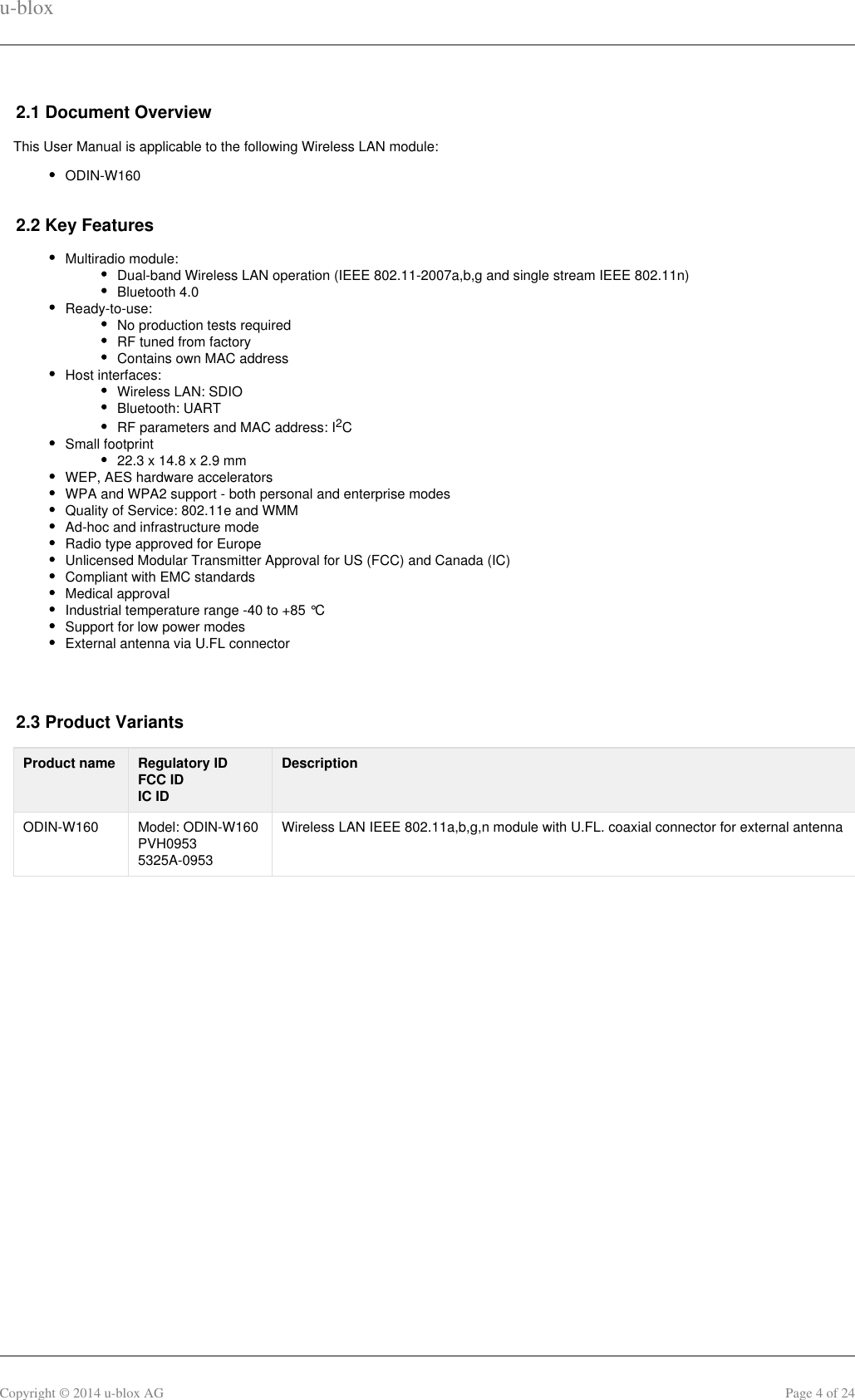 u-bloxCopyright © 2014 u-blox AG Page 4 of 242.1 Document OverviewThis User Manual is applicable to the following Wireless LAN module:ODIN-W1602.2 Key FeaturesMultiradio module:Dual-band Wireless LAN operation (IEEE 802.11-2007a,b,g and single stream IEEE 802.11n)Bluetooth 4.0Ready-to-use:No production tests requiredRF tuned from factoryContains own MAC address Host interfaces:Wireless LAN: SDIOBluetooth: UARTRF parameters and MAC address: I C2Small footprint22.3 x 14.8 x 2.9 mmWEP, AES hardware acceleratorsWPA and WPA2 support - both personal and enterprise modesQuality of Service: 802.11e and WMMAd-hoc and infrastructure modeRadio type approved for EuropeUnlicensed Modular Transmitter Approval for US (FCC) and Canada (IC)Compliant with EMC standardsMedical approvalIndustrial temperature range -40 to +85 °CSupport for low power modesExternal antenna via U.FL connector 2.3 Product VariantsProduct name Regulatory IDFCC IDIC IDDescriptionODIN-W160 Model: ODIN-W160PVH09535325A-0953Wireless LAN IEEE 802.11a,b,g,n module with U.FL. coaxial connector for external antenna