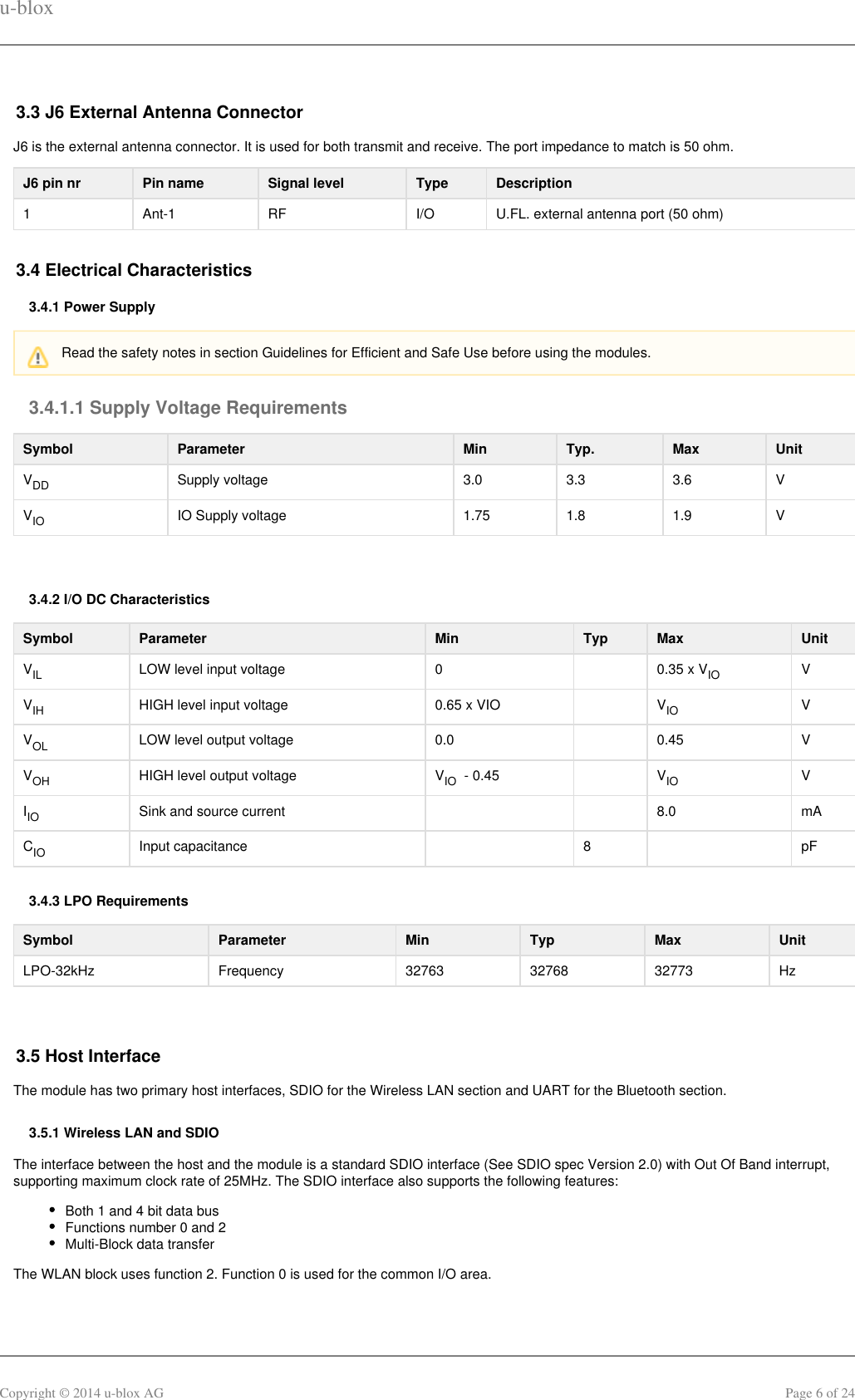 u-bloxCopyright © 2014 u-blox AG Page 6 of 243.3 J6 External Antenna ConnectorJ6 is the external antenna connector. It is used for both transmit and receive. The port impedance to match is 50 ohm.J6 pin nr Pin name Signal level Type Description1 Ant-1 RF I/O U.FL. external antenna port (50 ohm)3.4 Electrical Characteristics3.4.1 Power Supply3.4.1.1 Supply Voltage RequirementsSymbol Parameter Min Typ. Max UnitVDD Supply voltage 3.0 3.3 3.6 VVIO IO Supply voltage 1.75 1.8 1.9 V 3.4.2 I/O DC CharacteristicsSymbol Parameter Min Typ Max UnitVIL LOW level input voltage 0   0.35 x V  IO VV  IH HIGH level input voltage 0.65 x VIO    V  IO VVOL LOW level output voltage 0.0   0.45 VVOH HIGH level output voltage V   - 0.45IO   V  IO VIIO Sink and source current     8.0 mACIO Input capacitance   8   pF3.4.3 LPO RequirementsSymbol Parameter Min Typ Max UnitLPO-32kHz Frequency 32763 32768 32773 Hz 3.5 Host InterfaceThe module has two primary host interfaces, SDIO for the Wireless LAN section and UART for the Bluetooth section.3.5.1 Wireless LAN and SDIOThe interface between the host and the module is a standard SDIO interface (See SDIO spec Version 2.0) with Out Of Band interrupt,supporting maximum clock rate of 25MHz. The SDIO interface also supports the following features:Both 1 and 4 bit data busFunctions number 0 and 2Multi-Block data transferThe WLAN block uses function 2. Function 0 is used for the common I/O area.Read the safety notes in section Guidelines for Efficient and Safe Use before using the modules.