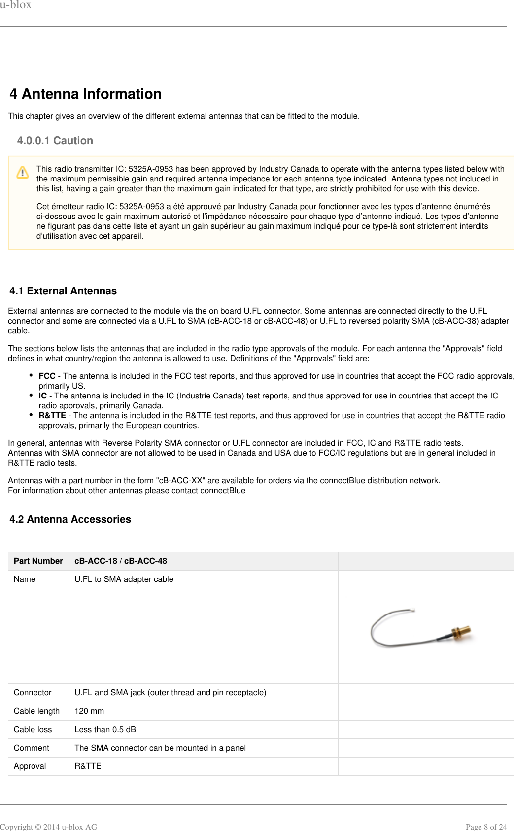 u-bloxCopyright © 2014 u-blox AG Page 8 of 24 4 Antenna InformationThis chapter gives an overview of the different external antennas that can be fitted to the module.4.0.0.1 Caution 4.1 External AntennasExternal antennas are connected to the module via the on board U.FL connector. Some antennas are connected directly to the U.FLconnector and some are connected via a U.FL to SMA (cB-ACC-18 or cB-ACC-48) or U.FL to reversed polarity SMA (cB-ACC-38) adaptercable.The sections below lists the antennas that are included in the radio type approvals of the module. For each antenna the &quot;Approvals&quot; fielddefines in what country/region the antenna is allowed to use. Definitions of the &quot;Approvals&quot; field are:FCC - The antenna is included in the FCC test reports, and thus approved for use in countries that accept the FCC radio approvals,primarily US.IC - The antenna is included in the IC (Industrie Canada) test reports, and thus approved for use in countries that accept the ICradio approvals, primarily Canada.R&amp;TTE - The antenna is included in the R&amp;TTE test reports, and thus approved for use in countries that accept the R&amp;TTE radioapprovals, primarily the European countries.In general, antennas with Reverse Polarity SMA connector or U.FL connector are included in FCC, IC and R&amp;TTE radio tests.Antennas with SMA connector are not allowed to be used in Canada and USA due to FCC/IC regulations but are in general included inR&amp;TTE radio tests.Antennas with a part number in the form &quot;cB-ACC-XX&quot; are available for orders via the connectBlue distribution network.For information about other antennas please contact connectBlue4.2 Antenna Accessories Part Number cB-ACC-18 / cB-ACC-48  Name U.FL to SMA adapter cableConnector U.FL and SMA jack (outer thread and pin receptacle)  Cable length 120 mm  Cable loss Less than 0.5 dB  Comment The SMA connector can be mounted in a panel  Approval R&amp;TTE   This radio transmitter IC: 5325A-0953 has been approved by Industry Canada to operate with the antenna types listed below withthe maximum permissible gain and required antenna impedance for each antenna type indicated. Antenna types not included inthis list, having a gain greater than the maximum gain indicated for that type, are strictly prohibited for use with this device.Cet émetteur radio IC: 5325A-0953 a été approuvé par Industry Canada pour fonctionner avec les types d’antenne énumérésci-dessous avec le gain maximum autorisé et l’impédance nécessaire pour chaque type d’antenne indiqué. Les types d’antennene figurant pas dans cette liste et ayant un gain supérieur au gain maximum indiqué pour ce type-là sont strictement interditsd’utilisation avec cet appareil.