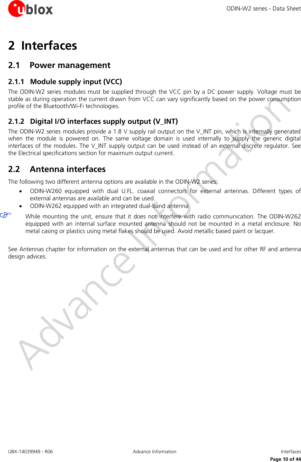 ODIN-W2 series - Data Sheet UBX-14039949 - R06 Advance Information  Interfaces     Page 10 of 44 2 Interfaces 2.1 Power management 2.1.1 Module supply input (VCC) The ODIN-W2 series modules must be supplied through the VCC pin by a DC power supply. Voltage must be stable as during operation the current drawn from VCC can vary significantly based on the power consumption profile of the Bluetooth/Wi-Fi technologies. 2.1.2 Digital I/O interfaces supply output (V_INT) The ODIN-W2 series modules provide a 1.8 V supply rail output on the V_INT pin, which is internally generated when  the  module  is  powered  on.  The  same  voltage  domain  is  used  internally  to  supply  the  generic  digital interfaces of the modules. The V_INT supply output can be used  instead of an external discrete regulator. See the Electrical specifications section for maximum output current.  2.2 Antenna interfaces The following two different antenna options are available in the ODIN-W2 series:  ODIN-W260  equipped  with  dual  U.FL.  coaxial  connectors  for  external  antennas.  Different  types  of external antennas are available and can be used.  ODIN-W262 equipped with an integrated dual-band antenna  While mounting the unit,  ensure that it  does  not interfere  with radio  communication. The  ODIN-W262 equipped  with an  internal  surface  mounted  antenna  should  not  be  mounted  in a  metal  enclosure.  No metal casing or plastics using metal flakes should be used. Avoid metallic based paint or lacquer.   See Antennas chapter for information on the external antennas that can be used and for other RF and antenna design advices.   