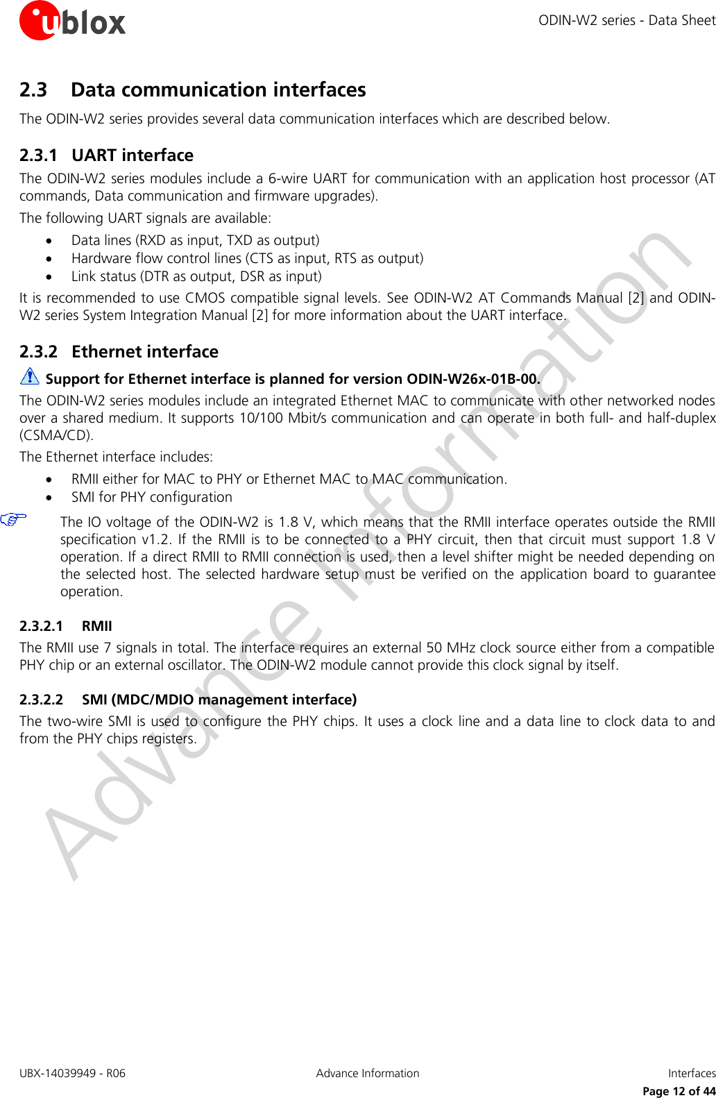 ODIN-W2 series - Data Sheet UBX-14039949 - R06 Advance Information  Interfaces     Page 12 of 44 2.3 Data communication interfaces The ODIN-W2 series provides several data communication interfaces which are described below. 2.3.1 UART interface The ODIN-W2 series modules include a 6-wire UART for communication with an application host processor (AT commands, Data communication and firmware upgrades). The following UART signals are available:   Data lines (RXD as input, TXD as output)  Hardware flow control lines (CTS as input, RTS as output)   Link status (DTR as output, DSR as input)  It is recommended to use CMOS compatible signal levels. See ODIN-W2 AT Commands Manual [2] and ODIN-W2 series System Integration Manual [2] for more information about the UART interface. 2.3.2 Ethernet interface  Support for Ethernet interface is planned for version ODIN-W26x-01B-00. The ODIN-W2 series modules include an integrated Ethernet MAC to communicate with other networked nodes over a shared medium. It supports 10/100 Mbit/s communication and can operate in both full- and half-duplex (CSMA/CD). The Ethernet interface includes:  RMII either for MAC to PHY or Ethernet MAC to MAC communication.  SMI for PHY configuration  The IO voltage of the ODIN-W2 is 1.8 V, which means that the RMII interface operates outside the RMII specification v1.2. If the  RMII is to be connected  to  a  PHY  circuit,  then  that  circuit must support  1.8  V operation. If a direct RMII to RMII connection is used, then a level shifter might be needed depending on the selected  host. The selected hardware  setup  must be verified  on the  application  board  to  guarantee operation. 2.3.2.1 RMII The RMII use 7 signals in total. The interface requires an external 50 MHz clock source either from a compatible PHY chip or an external oscillator. The ODIN-W2 module cannot provide this clock signal by itself. 2.3.2.2 SMI (MDC/MDIO management interface) The two-wire SMI is used to configure the PHY chips. It uses a clock line and a data line to clock data to and from the PHY chips registers.           