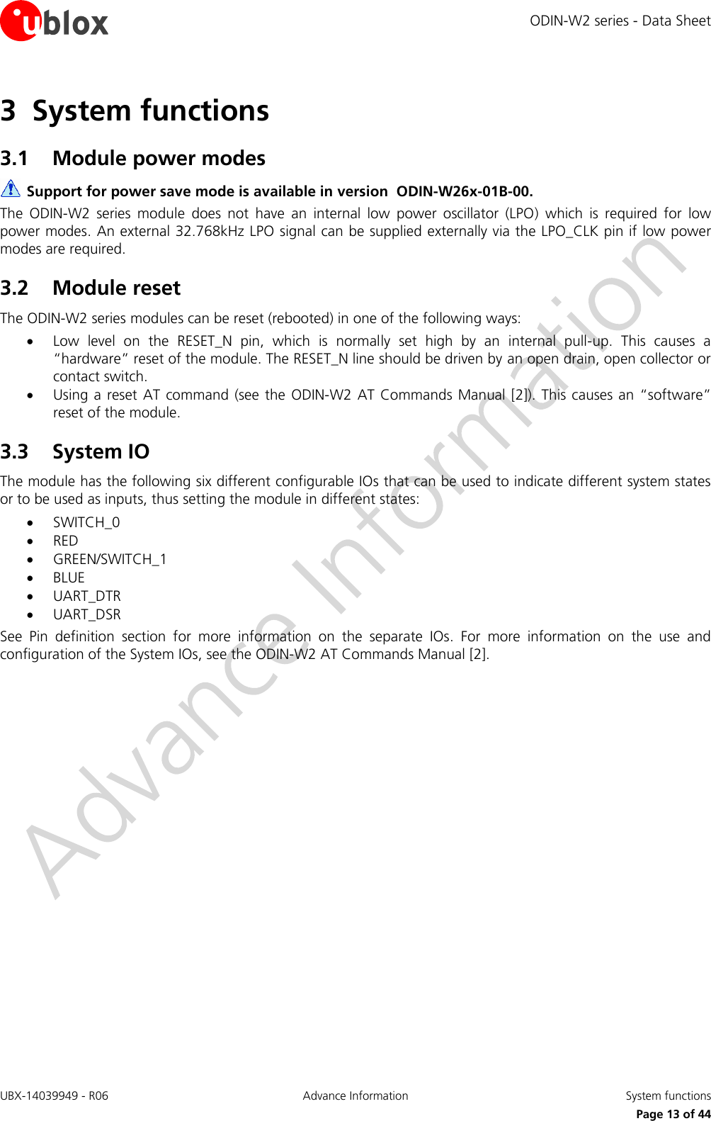 ODIN-W2 series - Data Sheet UBX-14039949 - R06 Advance Information  System functions     Page 13 of 44 3 System functions 3.1 Module power modes  Support for power save mode is available in version  ODIN-W26x-01B-00. The  ODIN-W2  series  module  does  not  have  an  internal  low  power  oscillator  (LPO)  which  is  required  for  low power modes. An external 32.768kHz LPO signal can be supplied externally via the LPO_CLK pin if low power modes are required. 3.2 Module reset The ODIN-W2 series modules can be reset (rebooted) in one of the following ways:  Low  level  on  the  RESET_N  pin,  which  is  normally  set  high  by  an  internal  pull-up.  This  causes  a “hardware” reset of the module. The RESET_N line should be driven by an open drain, open collector or contact switch.  Using a reset AT command (see the  ODIN-W2 AT  Commands  Manual  [2]). This causes an  “software” reset of the module. 3.3 System IO The module has the following six different configurable IOs that can be used to indicate different system states or to be used as inputs, thus setting the module in different states:  SWITCH_0  RED  GREEN/SWITCH_1  BLUE  UART_DTR  UART_DSR See  Pin  definition  section  for  more  information  on  the  separate  IOs.  For  more  information  on  the  use  and configuration of the System IOs, see the ODIN-W2 AT Commands Manual [2]. 