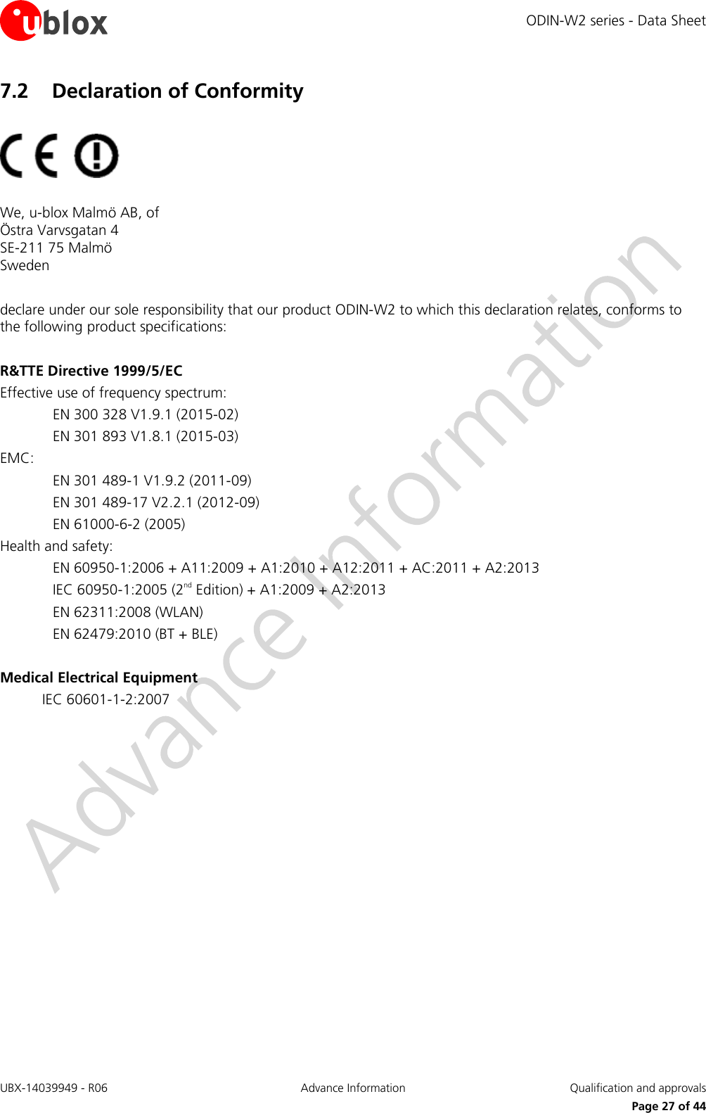 ODIN-W2 series - Data Sheet UBX-14039949 - R06 Advance Information  Qualification and approvals     Page 27 of 44 7.2 Declaration of Conformity    We, u-blox Malmö AB, of Östra Varvsgatan 4 SE-211 75 Malmö Sweden  declare under our sole responsibility that our product ODIN-W2 to which this declaration relates, conforms to the following product specifications:  R&amp;TTE Directive 1999/5/EC Effective use of frequency spectrum: EN 300 328 V1.9.1 (2015-02) EN 301 893 V1.8.1 (2015-03) EMC: EN 301 489-1 V1.9.2 (2011-09) EN 301 489-17 V2.2.1 (2012-09) EN 61000-6-2 (2005) Health and safety: EN 60950-1:2006 + A11:2009 + A1:2010 + A12:2011 + AC:2011 + A2:2013 IEC 60950-1:2005 (2nd Edition) + A1:2009 + A2:2013 EN 62311:2008 (WLAN) EN 62479:2010 (BT + BLE)  Medical Electrical Equipment IEC 60601-1-2:2007    