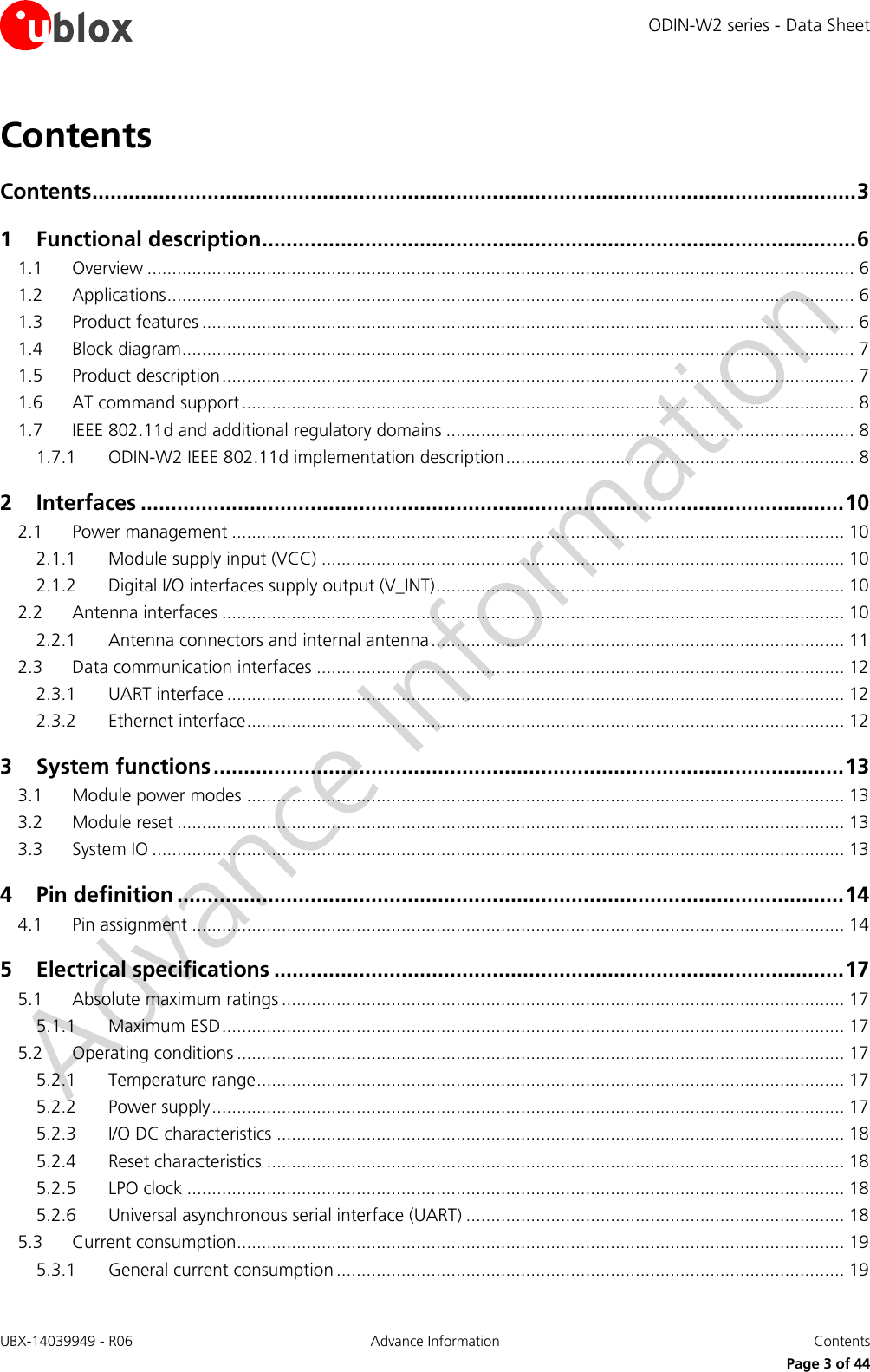 ODIN-W2 series - Data Sheet UBX-14039949 - R06 Advance Information  Contents     Page 3 of 44 Contents Contents .............................................................................................................................. 3 1 Functional description .................................................................................................. 6 1.1 Overview .............................................................................................................................................. 6 1.2 Applications .......................................................................................................................................... 6 1.3 Product features ................................................................................................................................... 6 1.4 Block diagram ....................................................................................................................................... 7 1.5 Product description ............................................................................................................................... 7 1.6 AT command support ........................................................................................................................... 8 1.7 IEEE 802.11d and additional regulatory domains .................................................................................. 8 1.7.1 ODIN-W2 IEEE 802.11d implementation description ...................................................................... 8 2 Interfaces .................................................................................................................... 10 2.1 Power management ........................................................................................................................... 10 2.1.1 Module supply input (VCC) ......................................................................................................... 10 2.1.2 Digital I/O interfaces supply output (V_INT) .................................................................................. 10 2.2 Antenna interfaces ............................................................................................................................. 10 2.2.1 Antenna connectors and internal antenna ................................................................................... 11 2.3 Data communication interfaces .......................................................................................................... 12 2.3.1 UART interface ............................................................................................................................ 12 2.3.2 Ethernet interface ........................................................................................................................ 12 3 System functions ........................................................................................................ 13 3.1 Module power modes ........................................................................................................................ 13 3.2 Module reset ...................................................................................................................................... 13 3.3 System IO ........................................................................................................................................... 13 4 Pin definition .............................................................................................................. 14 4.1 Pin assignment ................................................................................................................................... 14 5 Electrical specifications .............................................................................................. 17 5.1 Absolute maximum ratings ................................................................................................................. 17 5.1.1 Maximum ESD ............................................................................................................................. 17 5.2 Operating conditions .......................................................................................................................... 17 5.2.1 Temperature range ...................................................................................................................... 17 5.2.2 Power supply ............................................................................................................................... 17 5.2.3 I/O DC characteristics .................................................................................................................. 18 5.2.4 Reset characteristics .................................................................................................................... 18 5.2.5 LPO clock .................................................................................................................................... 18 5.2.6 Universal asynchronous serial interface (UART) ............................................................................ 18 5.3 Current consumption.......................................................................................................................... 19 5.3.1 General current consumption ...................................................................................................... 19 