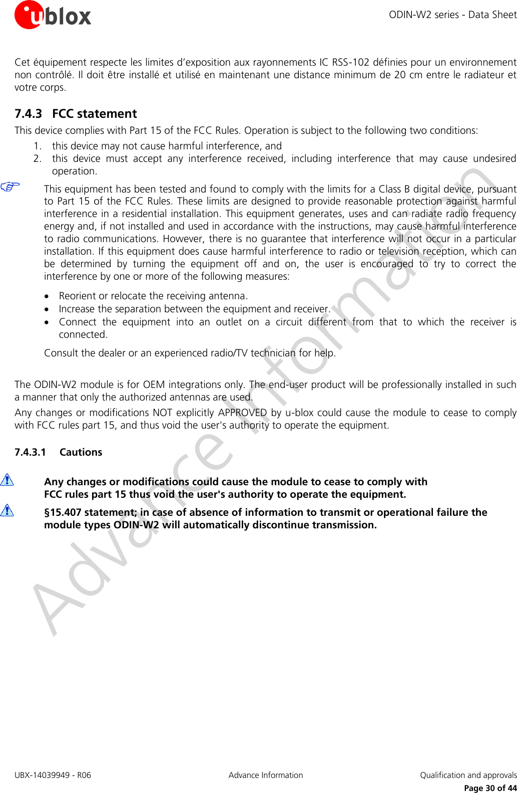 ODIN-W2 series - Data Sheet UBX-14039949 - R06 Advance Information  Qualification and approvals     Page 30 of 44 Cet équipement respecte les limites d’exposition aux rayonnements IC RSS-102 définies pour un environnement non contrôlé. Il doit être installé et utilisé en maintenant une distance minimum de 20 cm entre le radiateur et votre corps. 7.4.3 FCC statement This device complies with Part 15 of the FCC Rules. Operation is subject to the following two conditions: 1. this device may not cause harmful interference, and 2. this  device  must  accept  any  interference  received,  including  interference  that  may  cause  undesired operation.  This equipment has been tested and found to comply with the limits for a Class B digital device, pursuant to Part 15 of the FCC Rules. These limits are designed to provide reasonable protection against harmful interference in a residential installation. This equipment generates, uses and can radiate radio frequency energy and, if not installed and used in accordance with the instructions, may cause harmful interference to radio communications. However, there is no guarantee that interference will not occur in a particular installation. If this equipment does cause harmful interference to radio or television reception, which can be  determined  by  turning  the  equipment  off  and  on,  the  user  is  encouraged  to  try  to  correct  the interference by one or more of the following measures:  Reorient or relocate the receiving antenna.  Increase the separation between the equipment and receiver.  Connect  the  equipment  into  an  outlet  on  a  circuit  different  from  that  to  which  the  receiver  is connected. Consult the dealer or an experienced radio/TV technician for help.  The ODIN-W2 module is for OEM integrations only. The end-user product will be professionally installed in such a manner that only the authorized antennas are used. Any changes or modifications NOT explicitly APPROVED by u-blox could cause the module to cease to comply with FCC rules part 15, and thus void the user&apos;s authority to operate the equipment. 7.4.3.1 Cautions  Any changes or modifications could cause the module to cease to comply with  FCC rules part 15 thus void the user&apos;s authority to operate the equipment.  §15.407 statement; in case of absence of information to transmit or operational failure the module types ODIN-W2 will automatically discontinue transmission.   