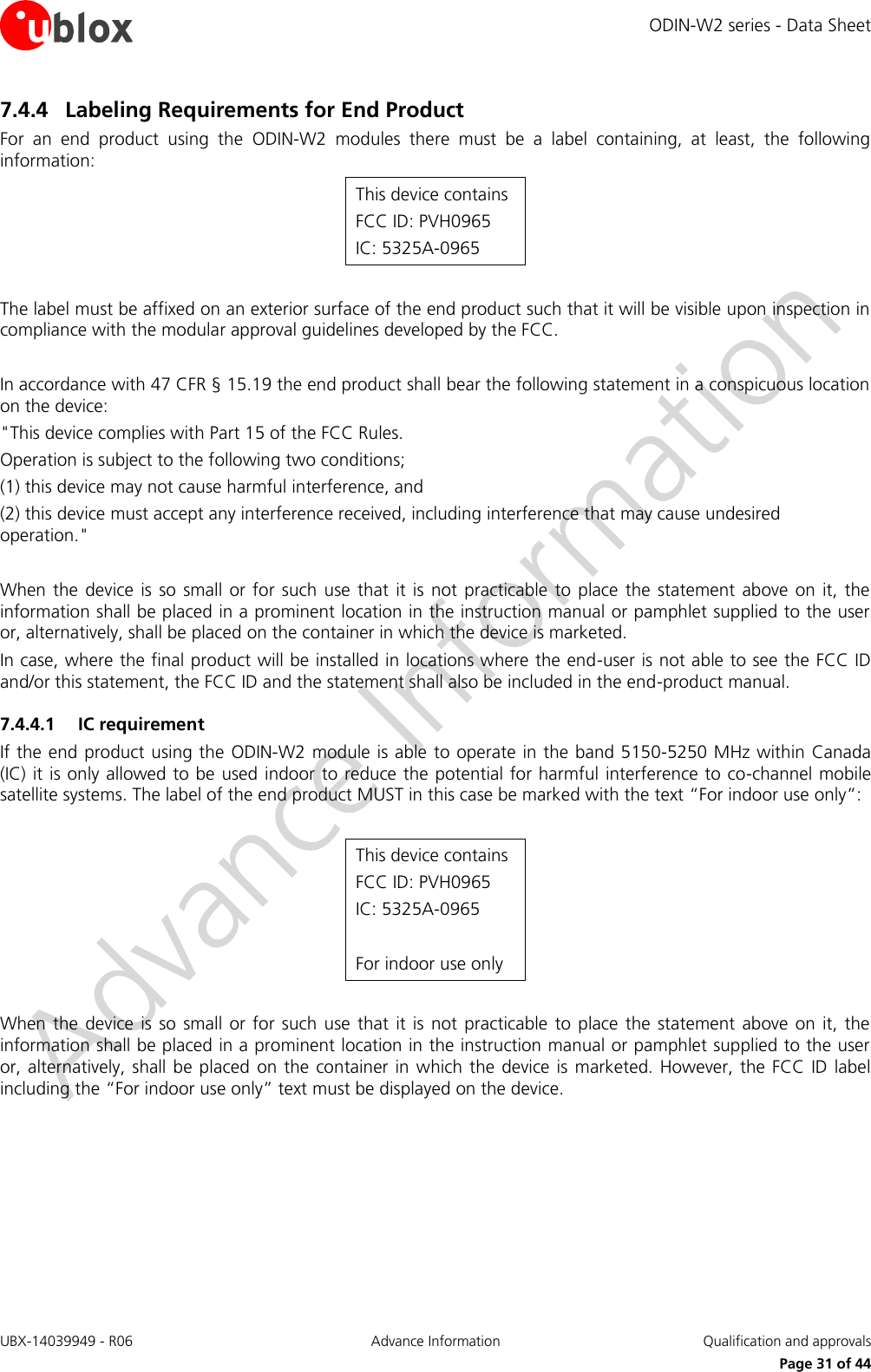 ODIN-W2 series - Data Sheet UBX-14039949 - R06 Advance Information  Qualification and approvals     Page 31 of 44 7.4.4 Labeling Requirements for End Product For  an  end  product  using  the  ODIN-W2  modules  there  must  be  a  label  containing,  at  least,  the  following information: This device contains FCC ID: PVH0965 IC: 5325A-0965  The label must be affixed on an exterior surface of the end product such that it will be visible upon inspection in compliance with the modular approval guidelines developed by the FCC.  In accordance with 47 CFR § 15.19 the end product shall bear the following statement in a conspicuous location on the device: &quot;This device complies with Part 15 of the FCC Rules. Operation is subject to the following two conditions; (1) this device may not cause harmful interference, and (2) this device must accept any interference received, including interference that may cause undesired operation.&quot;  When the device  is  so  small or  for such use  that  it  is  not practicable  to  place the statement above on it, the information shall be placed in a prominent location in the instruction manual or pamphlet supplied to the user or, alternatively, shall be placed on the container in which the device is marketed.  In case, where the final product will be installed in locations where the end-user is not able to see the FCC ID and/or this statement, the FCC ID and the statement shall also be included in the end-product manual.   7.4.4.1 IC requirement If the end product using the ODIN-W2 module is able to operate in the band 5150-5250 MHz within Canada (IC) it is only allowed to be used indoor to reduce the potential for harmful interference to co-channel mobile satellite systems. The label of the end product MUST in this case be marked with the text “For indoor use only”:  This device contains FCC ID: PVH0965 IC: 5325A-0965  For indoor use only  When the device  is  so  small or  for such use  that  it  is  not practicable  to  place the statement above on it, the information shall be placed in a prominent location in the instruction manual or pamphlet supplied to the user or, alternatively, shall be placed on the container in which the device is marketed. However, the FCC ID label including the “For indoor use only” text must be displayed on the device.   