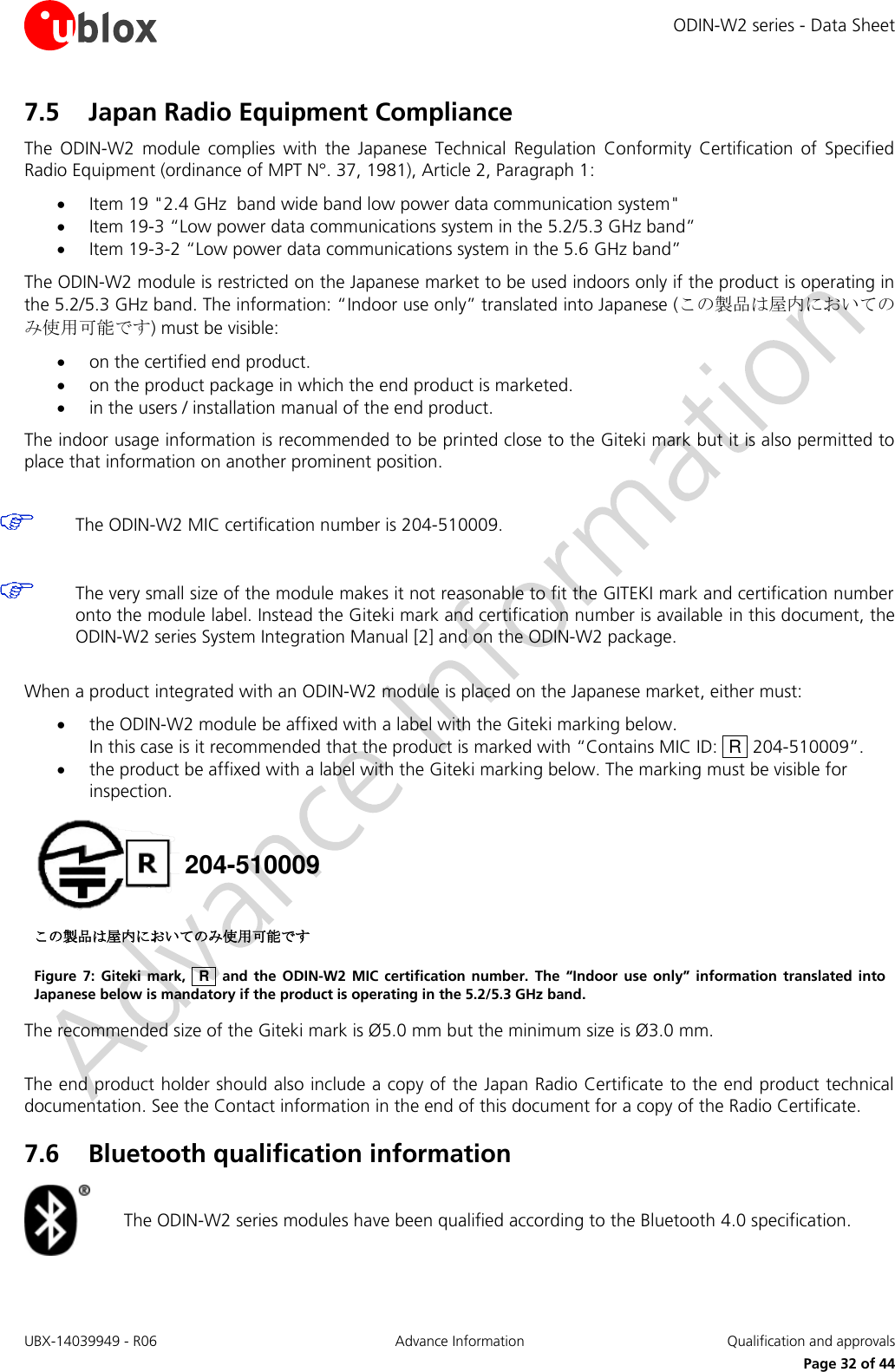 ODIN-W2 series - Data Sheet UBX-14039949 - R06 Advance Information  Qualification and approvals     Page 32 of 44 7.5 Japan Radio Equipment Compliance The  ODIN-W2  module  complies  with  the  Japanese  Technical  Regulation  Conformity  Certification  of  Specified Radio Equipment (ordinance of MPT N°. 37, 1981), Article 2, Paragraph 1:   Item 19 &quot;2.4 GHz  band wide band low power data communication system&quot;  Item 19-3 “Low power data communications system in the 5.2/5.3 GHz band”  Item 19-3-2 “Low power data communications system in the 5.6 GHz band”  The ODIN-W2 module is restricted on the Japanese market to be used indoors only if the product is operating in the 5.2/5.3 GHz band. The information: “Indoor use only” translated into Japanese (この製品は屋内においてのみ使用可能です) must be visible:  on the certified end product.   on the product package in which the end product is marketed.   in the users / installation manual of the end product. The indoor usage information is recommended to be printed close to the Giteki mark but it is also permitted to place that information on another prominent position.   The ODIN-W2 MIC certification number is 204-510009.   The very small size of the module makes it not reasonable to fit the GITEKI mark and certification number onto the module label. Instead the Giteki mark and certification number is available in this document, the ODIN-W2 series System Integration Manual [2] and on the ODIN-W2 package.   When a product integrated with an ODIN-W2 module is placed on the Japanese market, either must:  the ODIN-W2 module be affixed with a label with the Giteki marking below.  In this case is it recommended that the product is marked with “Contains MIC ID:  R  204-510009”.  the product be affixed with a label with the Giteki marking below. The marking must be visible for inspection.  204-510009 この製品は屋内においてのみ使用可能です Figure  7:  Giteki mark,   R    and the  ODIN-W2  MIC  certification number.  The  “Indoor  use  only”  information  translated into Japanese below is mandatory if the product is operating in the 5.2/5.3 GHz band. The recommended size of the Giteki mark is Ø5.0 mm but the minimum size is Ø3.0 mm.   The end product holder should also include a copy of the Japan Radio Certificate to the end product technical documentation. See the Contact information in the end of this document for a copy of the Radio Certificate. 7.6 Bluetooth qualification information  The ODIN-W2 series modules have been qualified according to the Bluetooth 4.0 specification.  