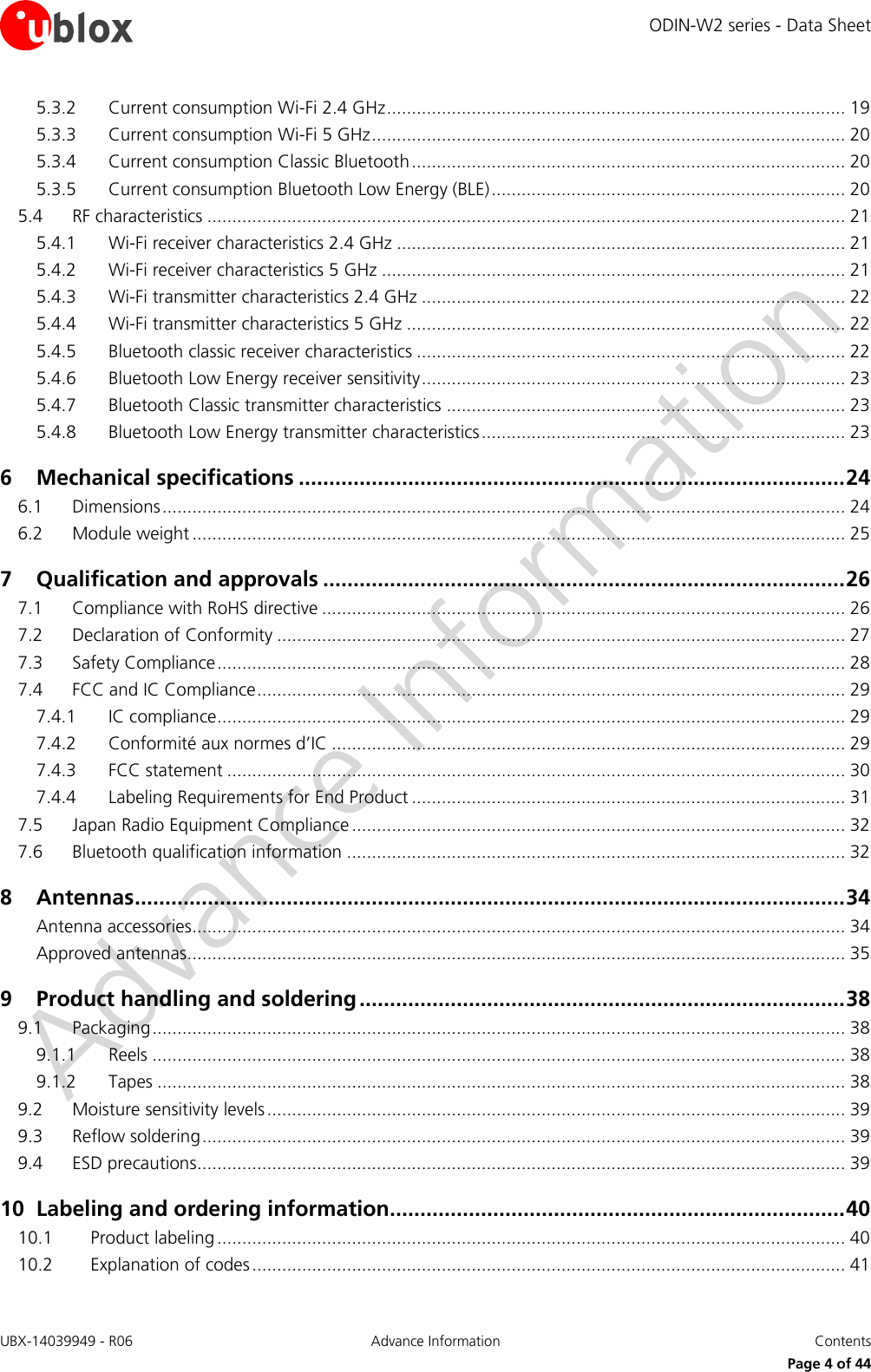 ODIN-W2 series - Data Sheet UBX-14039949 - R06 Advance Information  Contents     Page 4 of 44 5.3.2 Current consumption Wi-Fi 2.4 GHz ............................................................................................ 19 5.3.3 Current consumption Wi-Fi 5 GHz ............................................................................................... 20 5.3.4 Current consumption Classic Bluetooth ....................................................................................... 20 5.3.5 Current consumption Bluetooth Low Energy (BLE) ....................................................................... 20 5.4 RF characteristics ................................................................................................................................ 21 5.4.1 Wi-Fi receiver characteristics 2.4 GHz .......................................................................................... 21 5.4.2 Wi-Fi receiver characteristics 5 GHz ............................................................................................. 21 5.4.3 Wi-Fi transmitter characteristics 2.4 GHz ..................................................................................... 22 5.4.4 Wi-Fi transmitter characteristics 5 GHz ........................................................................................ 22 5.4.5 Bluetooth classic receiver characteristics ...................................................................................... 22 5.4.6 Bluetooth Low Energy receiver sensitivity ..................................................................................... 23 5.4.7 Bluetooth Classic transmitter characteristics ................................................................................ 23 5.4.8 Bluetooth Low Energy transmitter characteristics ......................................................................... 23 6 Mechanical specifications .......................................................................................... 24 6.1 Dimensions ......................................................................................................................................... 24 6.2 Module weight ................................................................................................................................... 25 7 Qualification and approvals ...................................................................................... 26 7.1 Compliance with RoHS directive ......................................................................................................... 26 7.2 Declaration of Conformity .................................................................................................................. 27 7.3 Safety Compliance .............................................................................................................................. 28 7.4 FCC and IC Compliance ...................................................................................................................... 29 7.4.1 IC compliance.............................................................................................................................. 29 7.4.2 Conformité aux normes d’IC ....................................................................................................... 29 7.4.3 FCC statement ............................................................................................................................ 30 7.4.4 Labeling Requirements for End Product ....................................................................................... 31 7.5 Japan Radio Equipment Compliance ................................................................................................... 32 7.6 Bluetooth qualification information .................................................................................................... 32 8 Antennas ..................................................................................................................... 34 Antenna accessories................................................................................................................................... 34 Approved antennas.................................................................................................................................... 35 9 Product handling and soldering ................................................................................ 38 9.1 Packaging ........................................................................................................................................... 38 9.1.1 Reels ........................................................................................................................................... 38 9.1.2 Tapes .......................................................................................................................................... 38 9.2 Moisture sensitivity levels .................................................................................................................... 39 9.3 Reflow soldering ................................................................................................................................. 39 9.4 ESD precautions .................................................................................................................................. 39 10 Labeling and ordering information ........................................................................... 40 10.1 Product labeling .............................................................................................................................. 40 10.2 Explanation of codes ....................................................................................................................... 41 